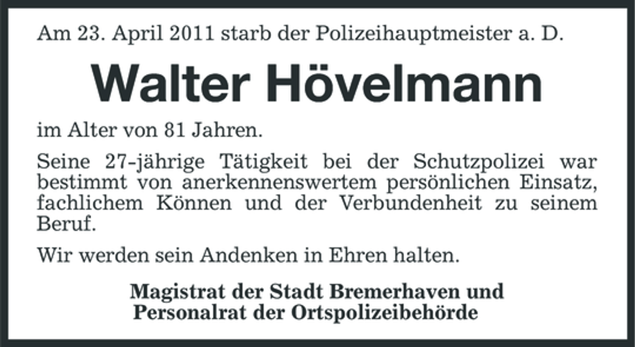 <p>Am 23. April 2011 starb der Polizeihauptmeister a. D.</p><p>Walter Hövelmann<br />im Alter von 81 Jahren. Seine 27-jährige Tätigkeit bei der Schutzpolizei war bestimmt von anerkennenswertem persönlichen Einsatz, fachlichem Können und der Verbundenheit zu seinem Beruf. Wir werden sein Andenken in Ehren halten. Magistrat der Stadt Bremerhaven und Personalrat der Ortspolizeibehörde</p>