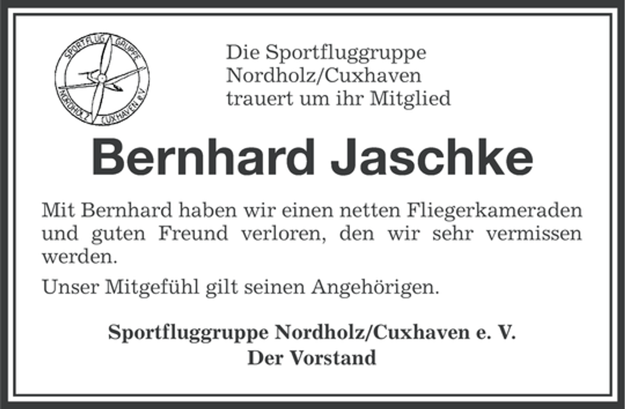 <p>Die Sportfluggruppe<br />Nordholz/Cuxhaven<br />trauert um ihr Mitglied</p><p>Bernhard Jaschke<br />Mit Bernhard haben wir einen netten Fliegerkameraden<br />und guten Freund verloren, den wir sehr vermissen<br />werden.<br />Unser Mitgefühl gilt seinen Angehörigen.<br />Sportfluggruppe Nordholz/Cuxhaven e. V.<br />Der Vorstand</p>