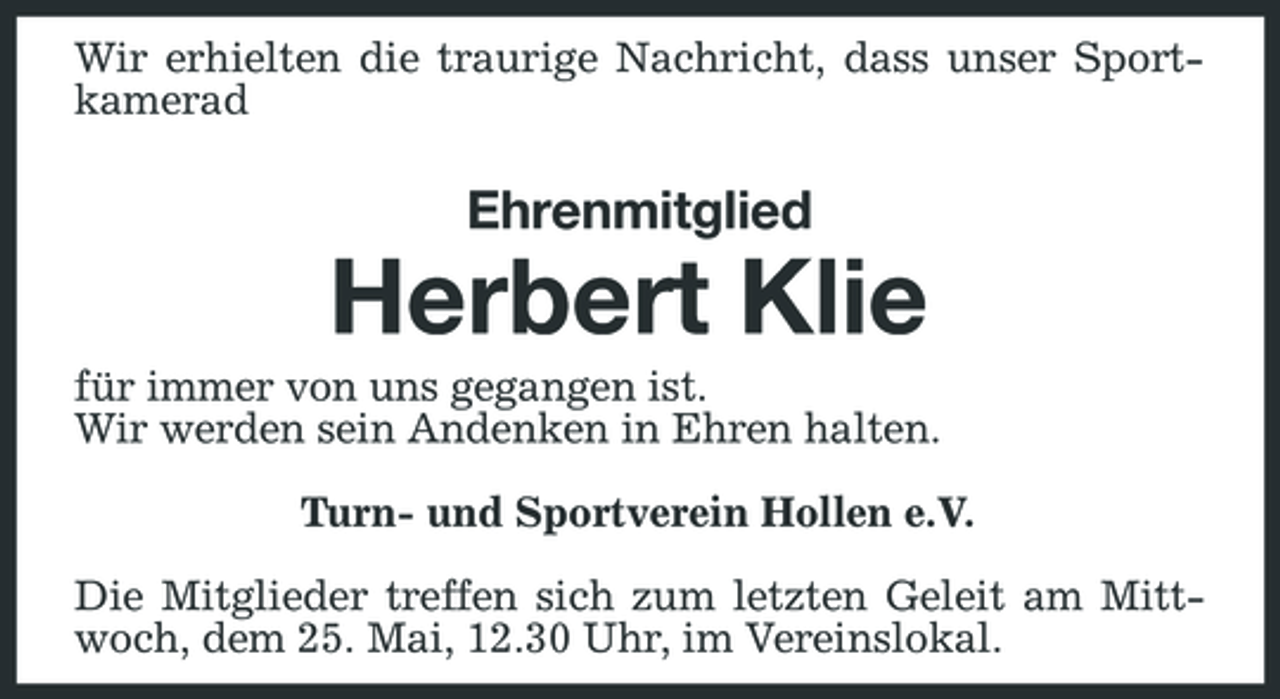 <p>Wir erhielten die traurige Nachricht, dass unser Sportkamerad</p><p>Ehrenmitglied</p><p>Herbert Klie<br />für immer von uns gegangen ist. Wir werden sein Andenken in Ehren halten. Turn- und Sportverein Hollen e.V. Die Mitglieder treffen sich zum letzten Geleit am Mittwoch, dem 25. Mai, 12.30 Uhr, im Vereinslokal.</p>