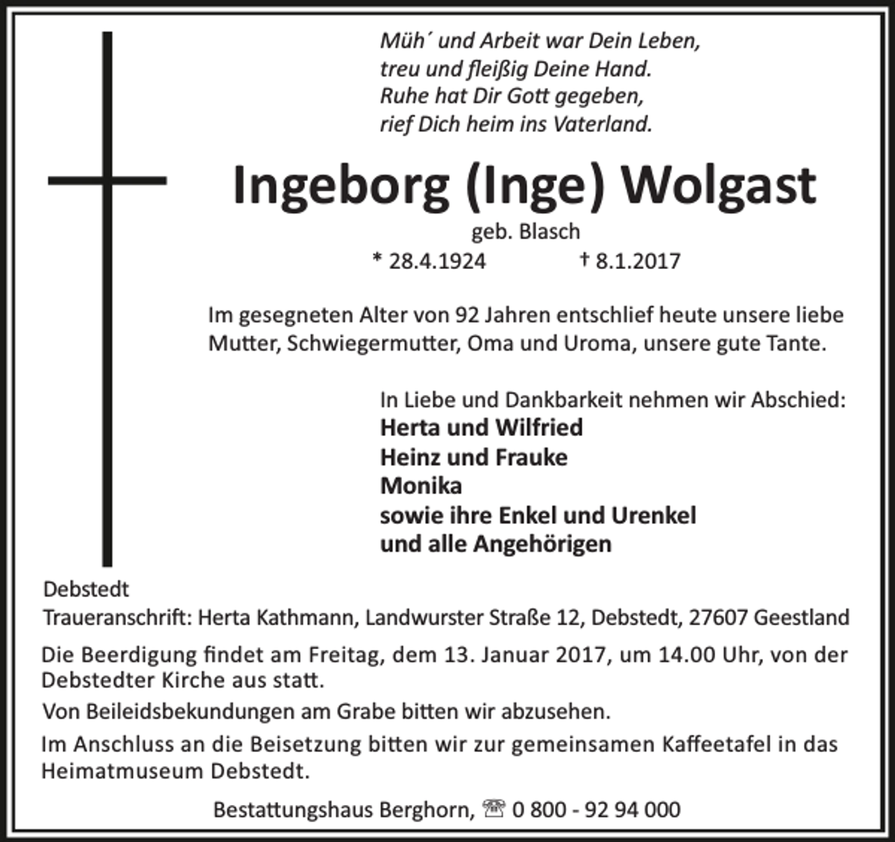 <p>Müh´ und Arbeit war Dein Leben,<br />treu und ﬂeißig Deine Hand.<br />Ruhe hat Dir Go gegeben,<br />rief Dich heim ins Vaterland.</p><p>Ingeborg (Inge) Wolgast<br />geb. Blasch<br />* 28.4.1924<br />† 8.1.2017</p><p>Im gesegneten Alter von 92 Jahren entschlief heute unsere liebe<br />Mu er, Schwiegermu er, Oma und Uroma, unsere gute Tante.<br />In Liebe und Dankbarkeit nehmen wir Abschied:</p><p>Herta und Wilfried<br />Heinz und Frauke<br />Monika<br />sowie ihre Enkel und Urenkel<br />und alle Angehörigen</p><p>Debstedt<br />Traueranschri : Herta Kathmann, Landwurster Straße 12, Debstedt, 27607 Geestland<br />Die Beerdigung ﬁndet am Freitag, dem 13. Januar 2017, um 14.00 Uhr, von der<br />Debstedter Kirche aus sta .<br />Von Beileidsbekundungen am Grabe bi en wir abzusehen.<br />Im Anschluss an die Beisetzung bi en wir zur gemeinsamen Kaﬀeetafel in das<br />Heimatmuseum Debstedt.<br />Besta ungshaus Berghorn, ' 0 800 - 92 94 000</p>