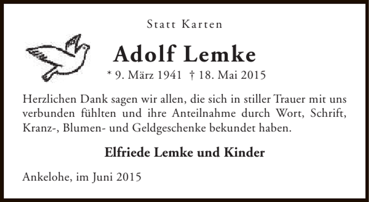 <p>St a t t K a r t e n</p><p>Adolf Lemke</p><p>* 9. März 1941 † 18. Mai 2015<br />Herzlichen Dank sagen wir allen, die sich in stiller Trauer mit uns<br />verbunden fühlten und ihre Anteilnahme durch Wort, Schrift,<br />Kranz-, Blumen- und Geldgeschenke bekundet haben.</p><p>Elfriede Lemke und Kinder<br />Ankelohe, im Juni 2015</p>
