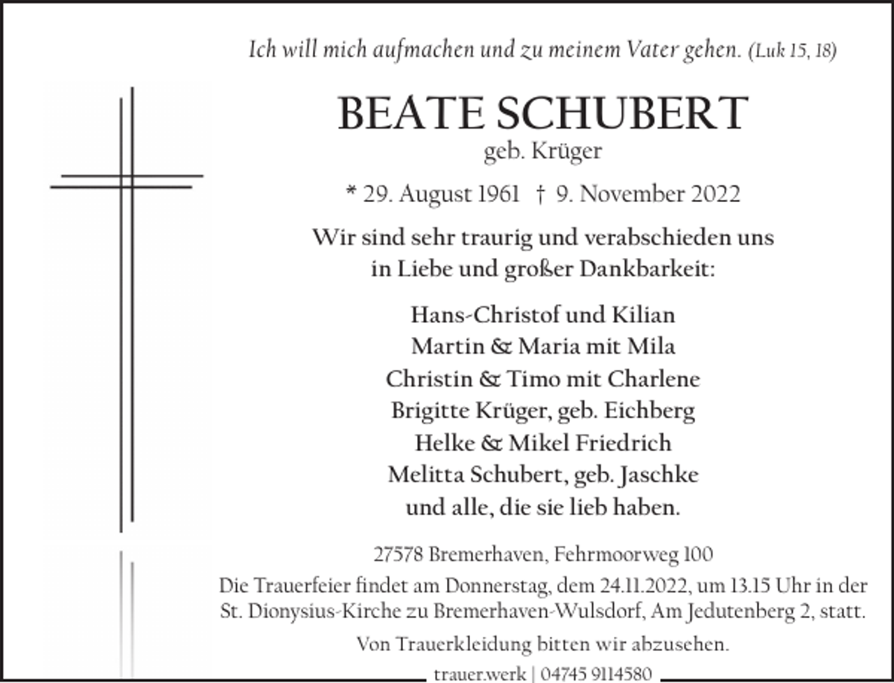 <p>Ich will mich aufmachen und zu meinem Vater gehen. (Luk 15, 18)</p><p>BEATE SCHUBERT<br />geb. Krüger</p><p>* 29. August 1961 † 9. November 2022<br />Wir sind sehr traurig und verabschieden uns<br />in Liebe und großer Dankbarkeit:<br />Hans-Christof und Kilian<br />Martin &amp; Maria mit Mila<br />Christin &amp; Timo mit Charlene<br />Brigitte Krüger, geb. Eichberg<br />Helke &amp; Mikel Friedrich<br />Melitta Schubert, geb. Jaschke<br />und alle, die sie lieb haben.<br />27578 Bremerhaven, Fehrmoorweg 100<br />Die Trauerfeier ﬁndet am Donnerstag, dem 24.11.2022, um 13.15 Uhr in der<br />St. Dionysius-Kirche zu Bremerhaven-Wulsdorf, Am Jedutenberg 2, statt.<br />Von Trauerkleidung bitten wir abzusehen.<br />trauer.werk | 04745 9114580</p>