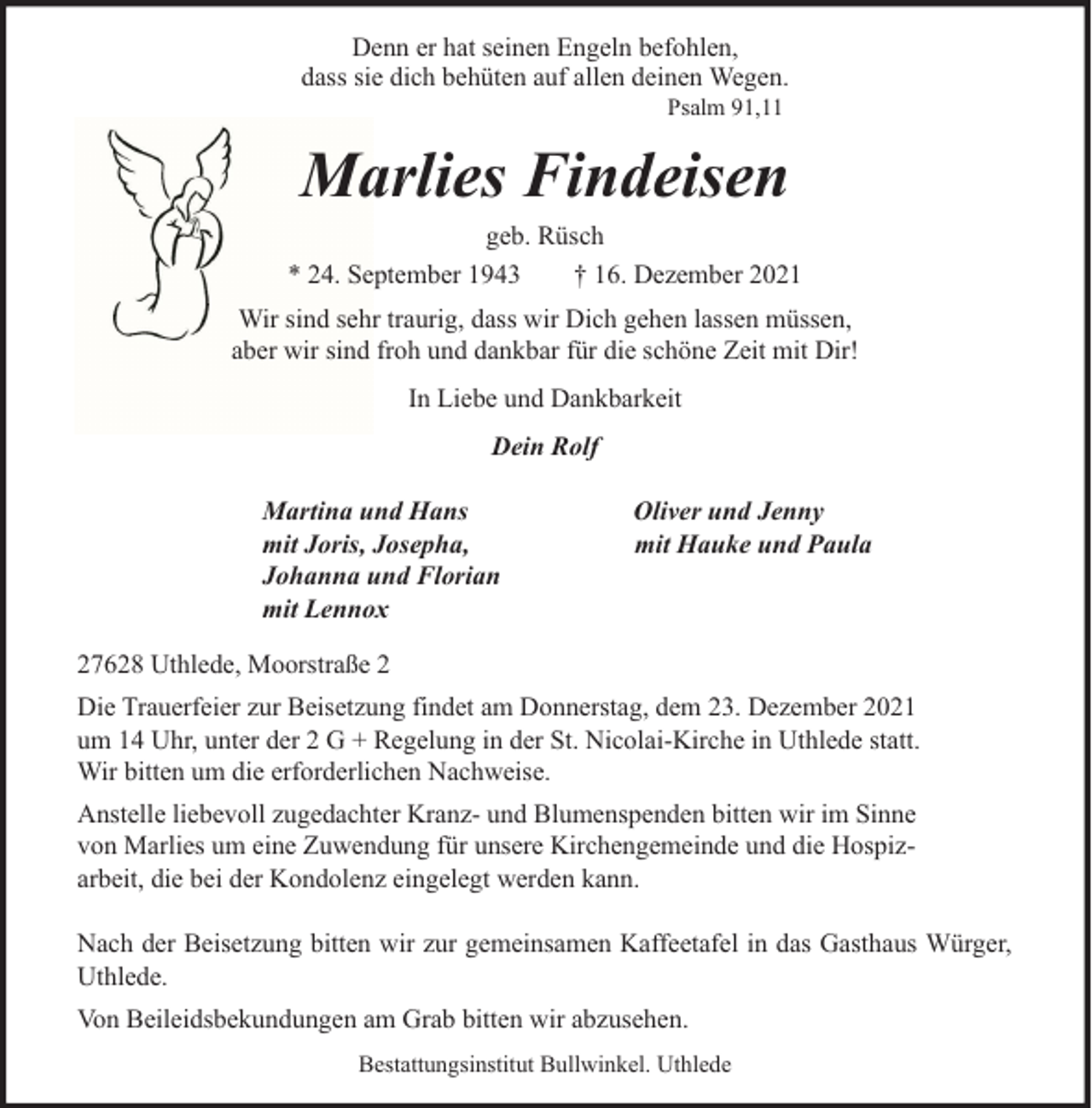 <p>Denn er hat seinen Engeln befohlen,<br />dass sie dich behüten auf allen deinen Wegen.<br />Psalm 91,11</p><p>Marlies Findeisen<br />geb. Rüsch<br />* 24. September 1943<br />† 16. Dezember 2021<br />Wir sind sehr traurig, dass wir Dich gehen lassen müssen,<br />aber wir sind froh und dankbar für die schöne Zeit mit Dir!<br />In Liebe und Dankbarkeit<br />Dein Rolf<br />Martina und Hans<br />mit Joris, Josepha,<br />Johanna und Florian<br />mit Lennox</p><p>Oliver und Jenny<br />mit Hauke und Paula</p><p>27628 Uthlede, Moorstraße 2<br />Die Trauerfeier zur Beisetzung findet am Donnerstag, dem 23. Dezember 2021<br />um 14 Uhr, unter der 2 G + Regelung in der St. Nicolai-Kirche in Uthlede statt.<br />Wir bitten um die erforderlichen Nachweise.<br />Anstelle liebevoll zugedachter Kranz- und Blumenspenden bitten wir im Sinne<br />von Marlies um eine Zuwendung für unsere Kirchengemeinde und die Hospizarbeit, die bei der Kondolenz eingelegt werden kann.<br />Nach der Beisetzung bitten wir zur gemeinsamen Kaffeetafel in das Gasthaus Würger,<br />Uthlede.<br />Von Beileidsbekundungen am Grab bitten wir abzusehen.<br />Bestattungsinstitut Bullwinkel. Uthlede</p>