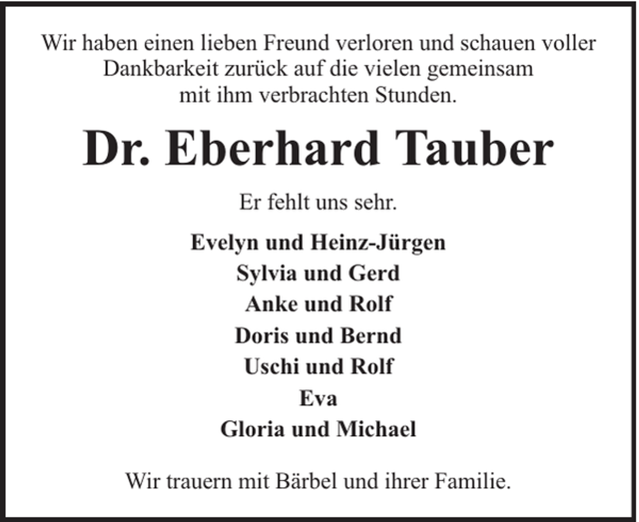 <p>Wir haben einen lieben Freund verloren und schauen voller<br />Dankbarkeit zurück auf die vielen gemeinsam<br />mit ihm verbrachten Stunden.</p><p>Dr. Eberhard Tauber<br />Er fehlt uns sehr.<br />Evelyn und Heinz-Jürgen<br />Sylvia und Gerd<br />Anke und Rolf<br />Doris und Bernd<br />Uschi und Rolf<br />Eva<br />Gloria und Michael<br />Wir trauern mit Bärbel und ihrer Familie.</p>