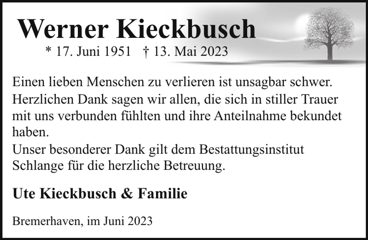 <p>Werner Kieckbusch<br />* 17. Juni 1951 † 13. Mai 2023</p><p>Einen lieben Menschen zu verlieren ist unsagbar schwer.<br />Herzlichen Dank sagen wir allen, die sich in stiller Trauer<br />mit uns verbunden fühlten und ihre Anteilnahme bekundet<br />haben.<br />Unser besonderer Dank gilt dem Bestattungsinstitut<br />Schlange für die herzliche Betreuung.</p><p>Ute Kieckbusch &amp; Familie<br />Bremerhaven, im Juni 2023</p>