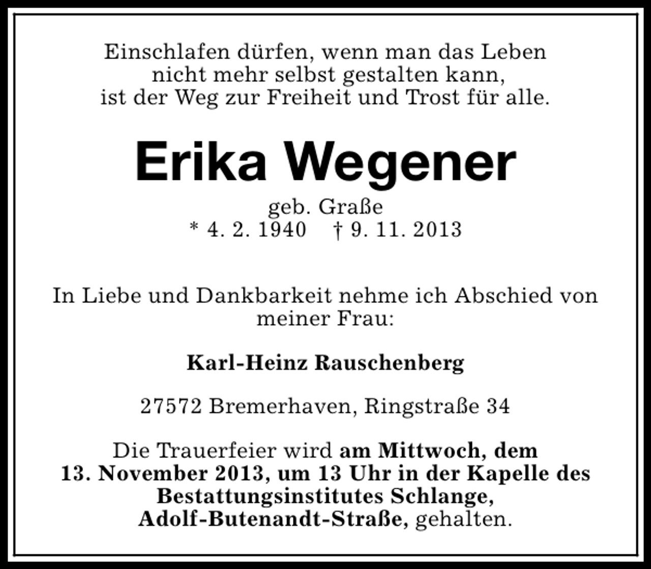 <p>Einschlafen dürfen, wenn man das Leben<br />nicht mehr selbst gestalten kann,<br />ist der Weg zur Freiheit und Trost für alle.</p><p>Erika Wegener<br />geb. Graße<br />* 4. 2. 1940 † 9. 11. 2013</p><p>In Liebe und Dankbarkeit nehme ich Abschied von<br />meiner Frau:<br />Karl-Heinz Rauschenberg<br />27572 Bremerhaven, Ringstraße 34<br />Die Trauerfeier wird am Mittwoch, dem<br />13. November 2013, um 13 Uhr in der Kapelle des<br />Bestattungsinstitutes Schlange,<br />Adolf-Butenandt-Straße, gehalten.</p>