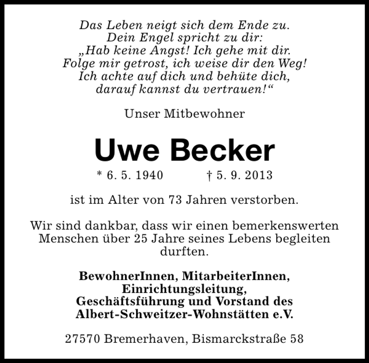 <p>Das Leben neigt sich dem Ende zu.<br />Dein Engel spricht zu dir:<br />„Hab keine Angst! Ich gehe mit dir.<br />Folge mir getrost, ich weise dir den Weg!<br />Ich achte auf dich und behüte dich,<br />darauf kannst du vertrauen!“<br />Unser Mitbewohner</p><p>Uwe Becker<br />* 6. 5. 1940</p><p>† 5. 9. 2013</p><p>ist im Alter von 73 Jahren verstorben.<br />Wir sind dankbar, dass wir einen bemerkenswerten<br />Menschen über 25 Jahre seines Lebens begleiten<br />durften.<br />BewohnerInnen, MitarbeiterInnen,<br />Einrichtungsleitung,<br />Geschäftsführung und Vorstand des<br />Albert-Schweitzer-Wohnstätten e.V.<br />27570 Bremerhaven, Bismarckstraße 58</p>