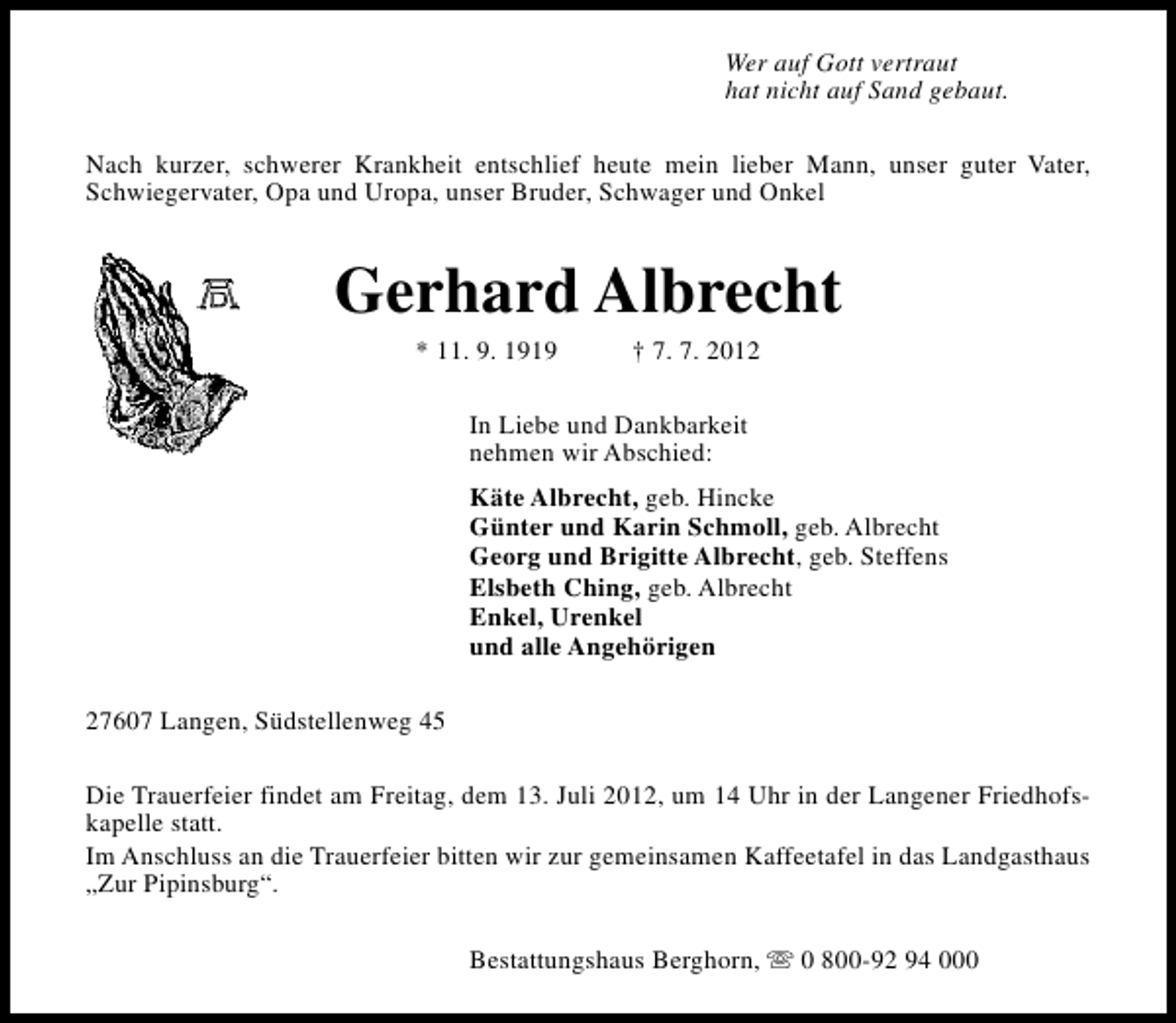 <p>Wer auf Gott vertraut<br />hat nicht auf Sand gebaut.<br />Nach kurzer, schwerer Krankheit entschlief heute mein lieber Mann, unser guter Vater,<br />Schwiegervater, Opa und Uropa, unser Bruder, Schwager und Onkel</p><p>Gerhard Albrecht<br />* 11. 9. 1919</p><p>† 7. 7. 2012</p><p>In Liebe und Dankbarkeit<br />nehmen wir Abschied:<br />Käte Albrecht, geb. Hincke<br />Günter und Karin Schmoll, geb. Albrecht<br />Georg und Brigitte Albrecht, geb. Steffens<br />Elsbeth Ching, geb. Albrecht<br />Enkel, Urenkel<br />und alle Angehörigen<br />27607 Langen, Südstellenweg 45<br />Die Trauerfeier findet am Freitag, dem 13. Juli 2012, um 14 Uhr in der Langener Friedhofskapelle statt.<br />Im Anschluss an die Trauerfeier bitten wir zur gemeinsamen Kaffeetafel in das Landgasthaus<br />„Zur Pipinsburg“.<br />Bestattungshaus Berghorn, s 0 800-92 94 000</p>