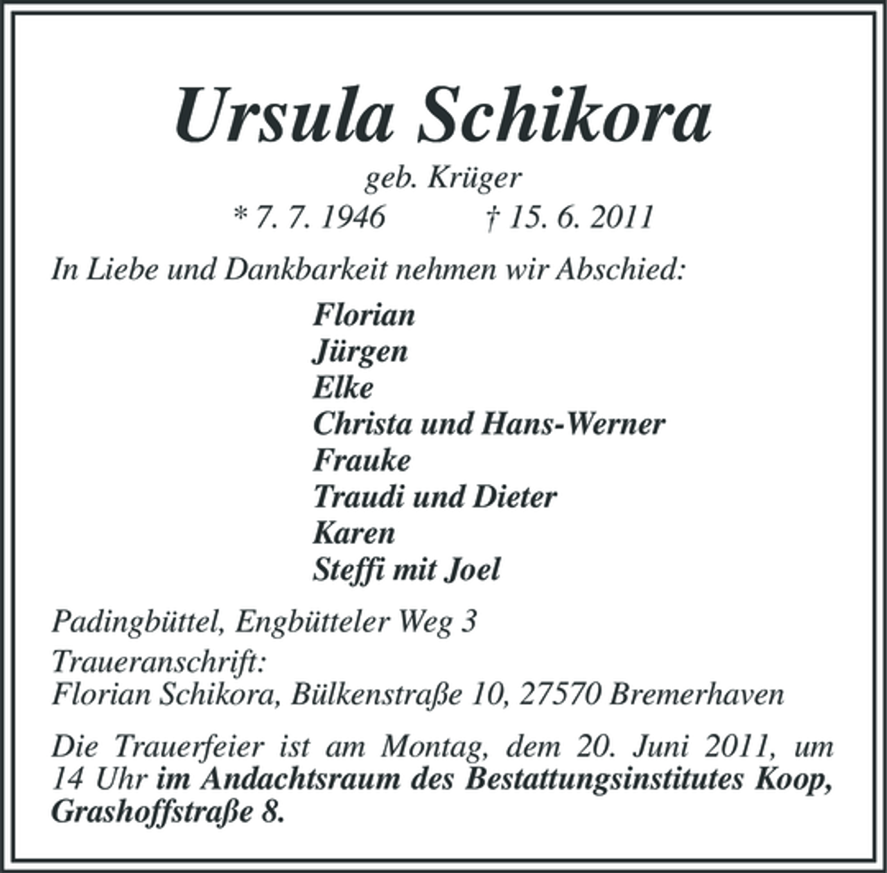 <p>Ursula Schikora<br />geb. Krüger * 7. 7. 1946 † 15. 6. 2011 In Liebe und Dankbarkeit nehmen wir Abschied: Florian Jürgen Elke Christa und Hans-Werner Frauke Traudi und Dieter Karen Steffi mit Joel Padingbüttel, Engbütteler Weg 3 Traueranschrift: Florian Schikora, Bülkenstraße 10, 27570 Bremerhaven Die Trauerfeier ist am Montag, dem 20. Juni 2011, um 14 Uhr im Andachtsraum des Bestattungsinstitutes Koop, Grashoffstraße 8.</p>