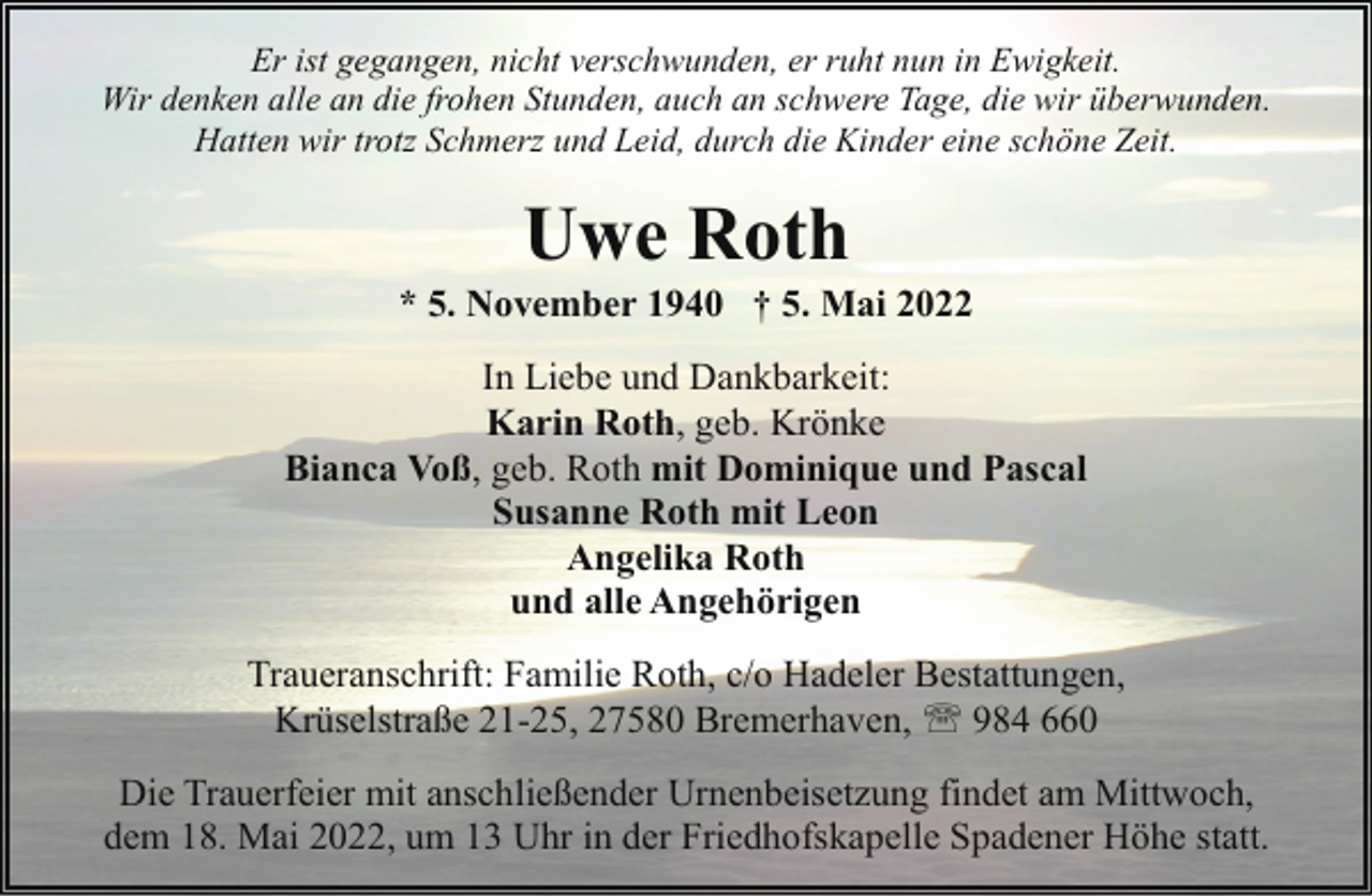 <p>Er ist gegangen, nicht verschwunden, er ruht nun in Ewigkeit.<br />Wir denken alle an die frohen Stunden, auch an schwere Tage, die wir überwunden.<br />Hatten wir trotz Schmerz und Leid, durch die Kinder eine schöne Zeit.</p><p>Uwe Roth</p><p>* 5. November 1940 † 5. Mai 2022<br />In Liebe und Dankbarkeit:<br />Karin Roth, geb. Krönke<br />Bianca Voß, geb. Roth mit Dominique und Pascal<br />Susanne Roth mit Leon<br />Angelika Roth<br />und alle Angehörigen<br />Traueranschrift: Familie Roth, c/o Hadeler Bestattungen,<br />Krüselstraße 21-25, 27580 Bremerhaven, ' 984 660<br />Die Trauerfeier mit anschließender Urnenbeisetzung findet am Mittwoch,<br />dem 18. Mai 2022, um 13 Uhr in der Friedhofskapelle Spadener Höhe statt.</p>