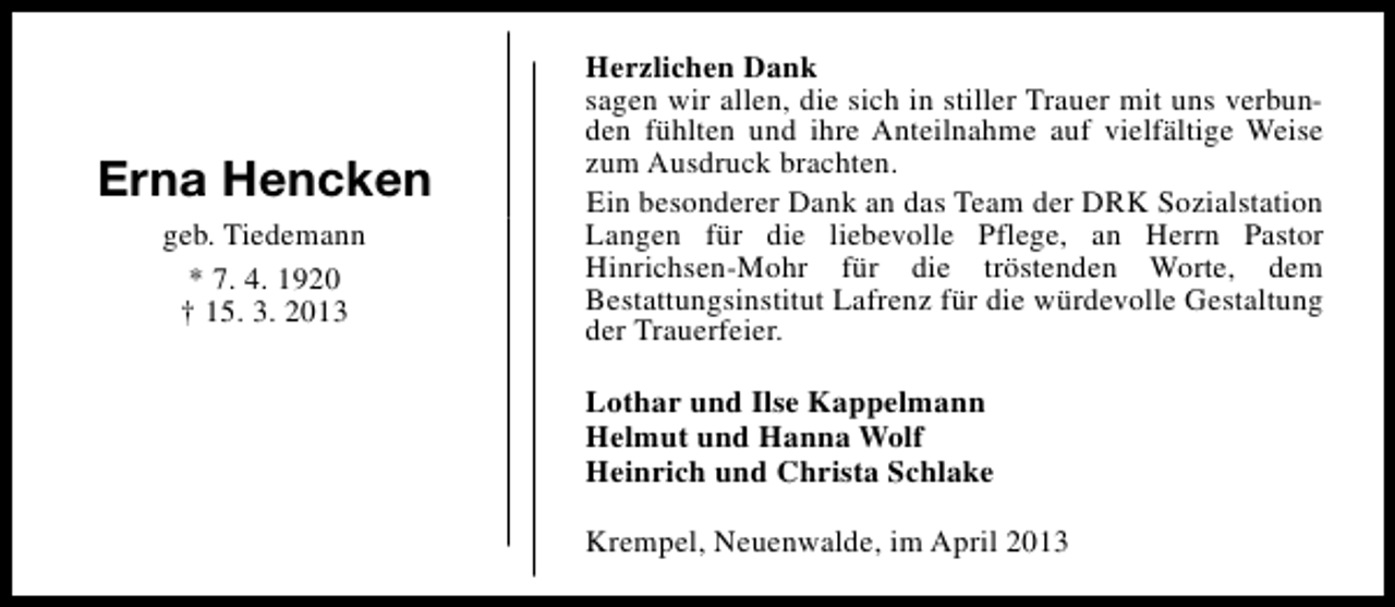 <p>Erna Hencken<br />geb. Tiedemann<br />* 7. 4. 1920<br />† 15. 3. 2013</p><p>Herzlichen Dank<br />sagen wir allen, die sich in stiller Trauer mit uns verbunden fühlten und ihre Anteilnahme auf vielfältige Weise<br />zum Ausdruck brachten.<br />Ein besonderer Dank an das Team der DRK Sozialstation<br />Langen für die liebevolle Pflege, an Herrn Pastor<br />Hinrichsen-Mohr für die tröstenden Worte, dem<br />Bestattungsinstitut Lafrenz für die würdevolle Gestaltung<br />der Trauerfeier.<br />Lothar und Ilse Kappelmann<br />Helmut und Hanna Wolf<br />Heinrich und Christa Schlake<br />Krempel, Neuenwalde, im April 2013</p>