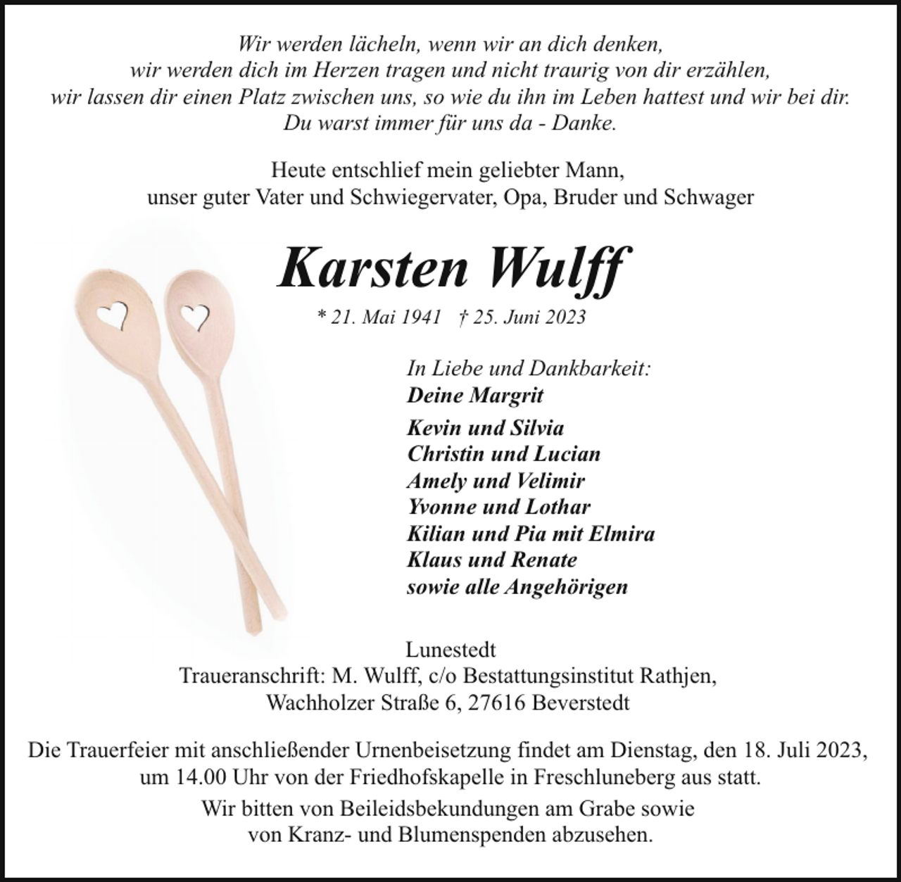 <p>Wir werden lächeln, wenn wir an dich denken,<br />wir werden dich im Herzen tragen und nicht traurig von dir erzählen,<br />wir lassen dir einen Platz zwischen uns, so wie du ihn im Leben hattest und wir bei dir.<br />Du warst immer für uns da - Danke.<br />Heute entschlief mein geliebter Mann,<br />unser guter Vater und Schwiegervater, Opa, Bruder und Schwager</p><p>Karsten Wulff<br />* 21. Mai 1941 † 25. Juni 2023</p><p>In Liebe und Dankbarkeit:<br />Deine Margrit<br />Kevin und Silvia<br />Christin und Lucian<br />Amely und Velimir<br />Yvonne und Lothar<br />Kilian und Pia mit Elmira<br />Klaus und Renate<br />sowie alle Angehörigen<br />Lunestedt<br />Traueranschrift: M. Wulff, c/o Bestattungsinstitut Rathjen,<br />Wachholzer Straße 6, 27616 Beverstedt<br />Die Trauerfeier mit anschließender Urnenbeisetzung findet am Dienstag, den 18. Juli 2023,<br />um 14.00 Uhr von der Friedhofskapelle in Freschluneberg aus statt.<br />Wir bitten von Beileidsbekundungen am Grabe sowie<br />von Kranz- und Blumenspenden abzusehen.</p>