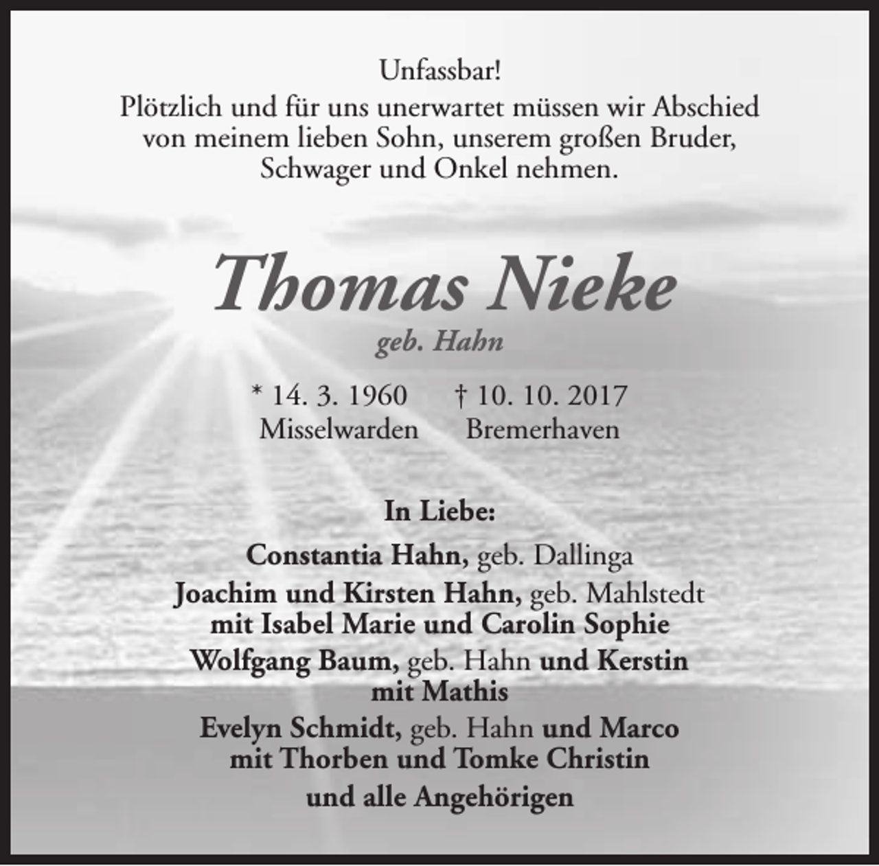 <p>Unfassbar!<br />Plötzlich und für uns unerwartet müssen wir Abschied<br />von meinem lieben Sohn, unserem großen Bruder,<br />Schwager und Onkel nehmen.</p><p>Thomas Nieke<br />geb. Hahn</p><p>* 14. 3. 1960<br />Misselwarden</p><p>† 10. 10. 2017<br />Bremerhaven</p><p>In Liebe:<br />Constantia Hahn, geb. Dallinga<br />Joachim und Kirsten Hahn, geb. Mahlstedt<br />mit Isabel Marie und Carolin Sophie<br />Wolfgang Baum, geb. Hahn und Kerstin<br />mit Mathis<br />Evelyn Schmidt, geb. Hahn und Marco<br />mit Thorben und Tomke Christin<br />und alle Angehörigen</p>