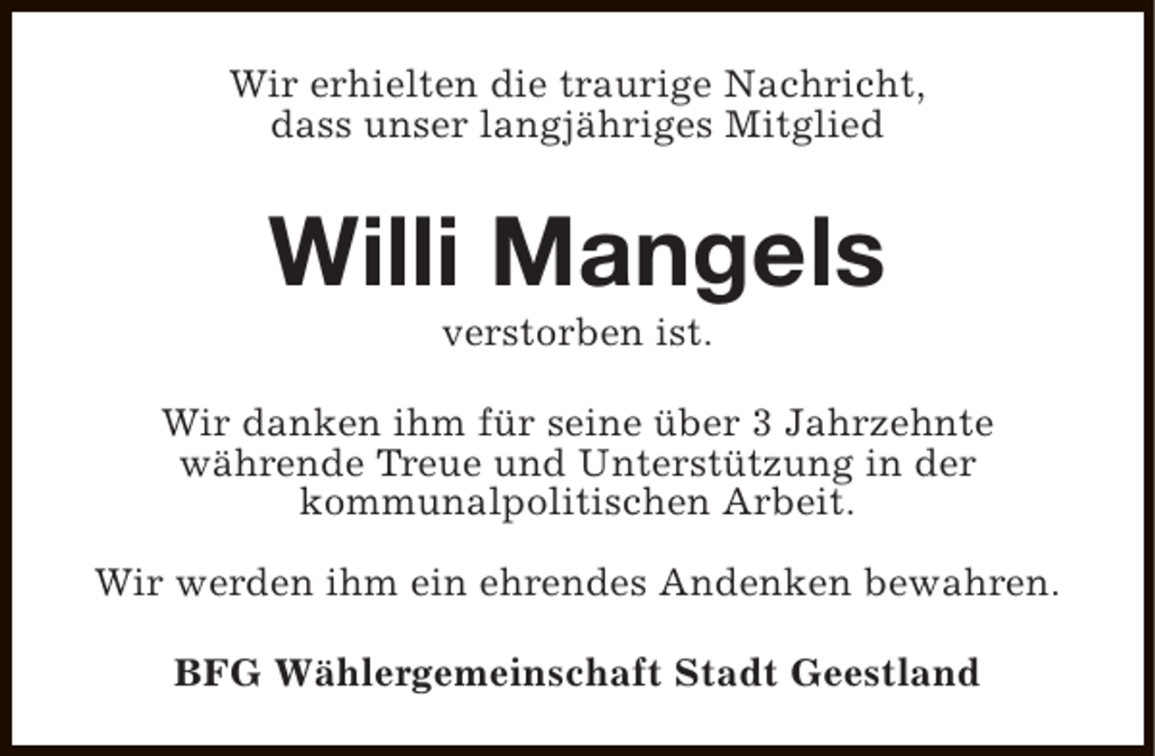 <p>Wir erhielten die traurige Nachricht,<br />dass unser langjähriges Mitglied</p><p>Willi Mangels<br />verstorben ist.</p><p>Wir danken ihm für seine über 3 Jahrzehnte<br />währende Treue und Unterstützung in der<br />kommunalpolitischen Arbeit.<br />Wir werden ihm ein ehrendes Andenken bewahren.<br />BFG Wählergemeinschaft Stadt Geestland</p>