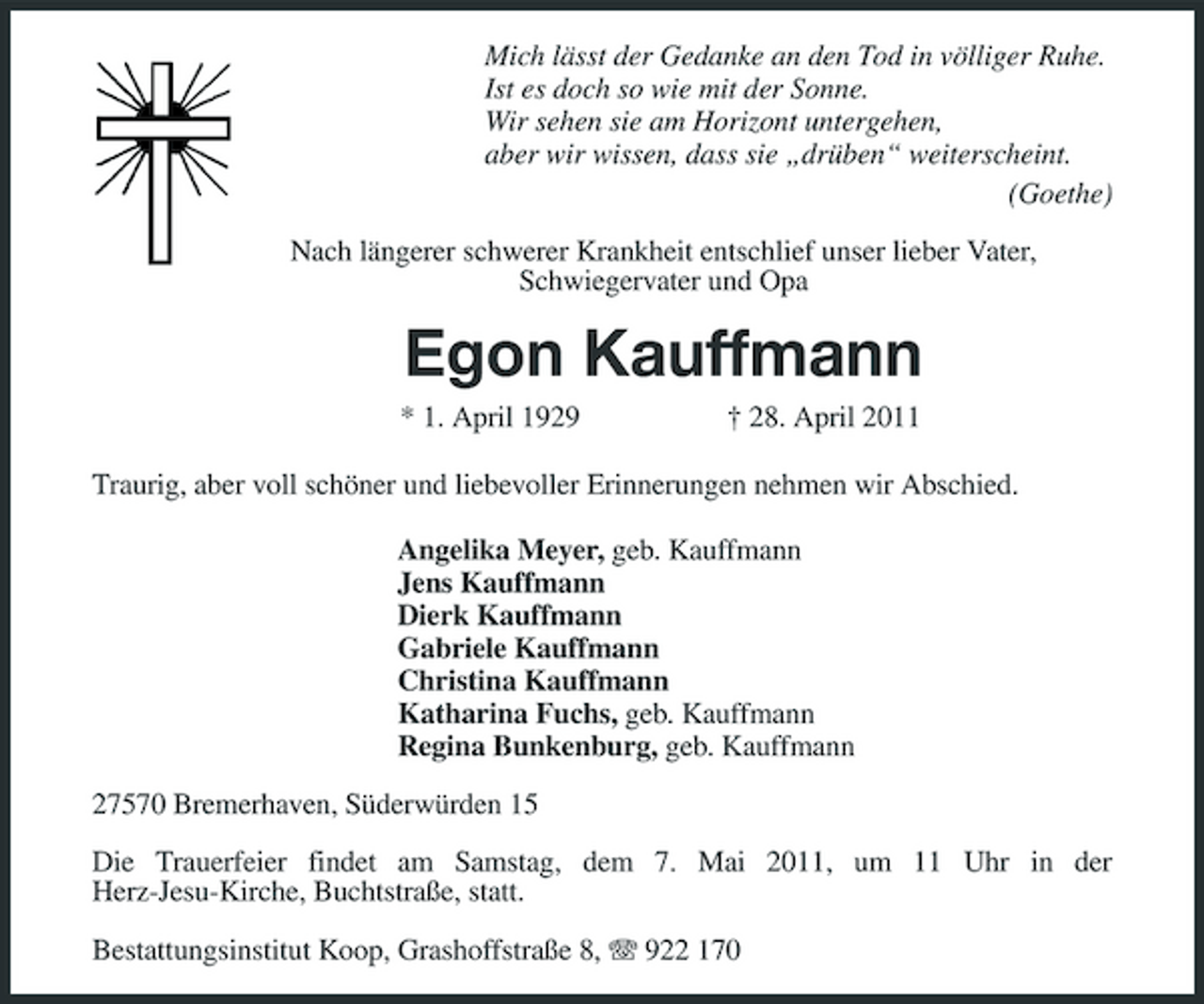 <p>Mich lässt der Gedanke an den Tod in völliger Ruhe. Ist es doch so wie mit der Sonne. Wir sehen sie am Horizont untergehen, aber wir wissen, dass sie „drüben“ weiterscheint. (Goethe) Nach längerer schwerer Krankheit entschlief unser lieber Vater, Schwiegervater und Opa</p><p>Egon Kauffmann<br />* 1. April 1929 † 28. April 2011 Traurig, aber voll schöner und liebevoller Erinnerungen nehmen wir Abschied. Angelika Meyer, geb. Kauffmann Jens Kauffmann Dierk Kauffmann Gabriele Kauffmann Christina Kauffmann Katharina Fuchs, geb. Kauffmann Regina Bunkenburg, geb. Kauffmann 27570 Bremerhaven, Süderwürden 15 Die Trauerfeier findet am Samstag, dem 7. Mai 2011, um 11 Uhr in der Herz-Jesu-Kirche, Buchtstraße, statt. Bestattungsinstitut Koop, Grashoffstraße 8, 922 170</p>