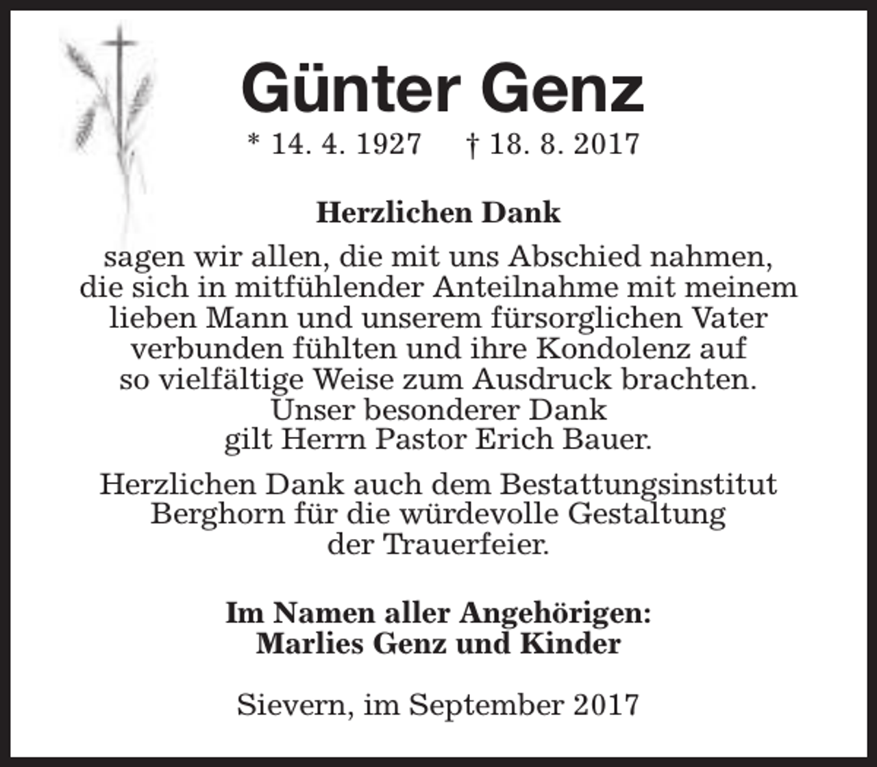 <p>Günter Genz<br />* 14. 4. 1927</p><p>† 18. 8. 2017</p><p>Herzlichen Dank<br />sagen wir allen, die mit uns Abschied nahmen,<br />die sich in mitfühlender Anteilnahme mit meinem<br />lieben Mann und unserem fürsorglichen Vater<br />verbunden fühlten und ihre Kondolenz auf<br />so vielfältige Weise zum Ausdruck brachten.<br />Unser besonderer Dank<br />gilt Herrn Pastor Erich Bauer.<br />Herzlichen Dank auch dem Bestattungsinstitut<br />Berghorn für die würdevolle Gestaltung<br />der Trauerfeier.<br />Im Namen aller Angehörigen:<br />Marlies Genz und Kinder<br />Sievern, im September 2017</p>