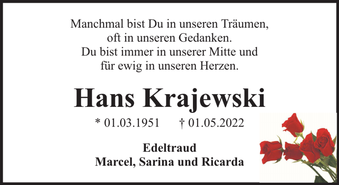<p>Manchmal bist Du in unseren Träumen,<br />oft in unseren Gedanken.<br />Du bist immer in unserer Mitte und<br />für ewig in unseren Herzen.</p><p>Hans Krajewski<br />* 01.03.1951</p><p>† 01.05.2022</p><p>Edeltraud<br />Marcel, Sarina und Ricarda</p>