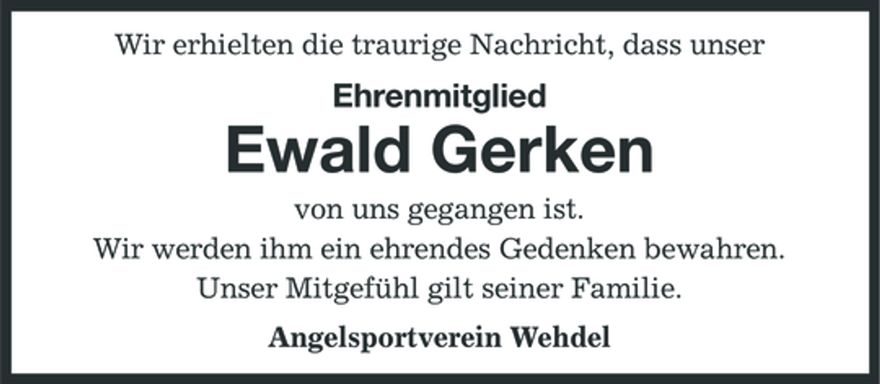 <p>Wir erhielten die traurige Nachricht, dass unser</p><p>Ehrenmitglied</p><p>Ewald Gerken<br />von uns gegangen ist. Wir werden ihm ein ehrendes Gedenken bewahren. Unser Mitgefühl gilt seiner Familie. Angelsportverein Wehdel</p>