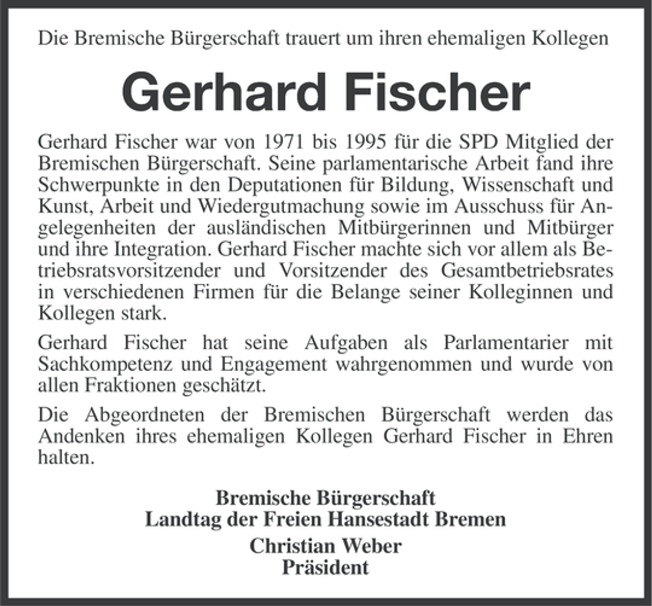 <p>Die Bremische Bürgerschaft trauert um ihren ehemaligen Kollegen</p><p>Gerhard Fischer<br />Gerhard Fischer war von 1971 bis 1995 für die SPD Mitglied der<br />Bremischen Bürgerschaft. Seine parlamentarische Arbeit fand ihre<br />Schwerpunkte in den Deputationen für Bildung, Wissenschaft und<br />Kunst, Arbeit und Wiedergutmachung sowie im Ausschuss für Angelegenheiten der ausländischen Mitbürgerinnen und Mitbürger<br />und ihre Integration. Gerhard Fischer machte sich vor allem als Betriebsratsvorsitzender und Vorsitzender des Gesamtbetriebsrates<br />in verschiedenen Firmen für die Belange seiner Kolleginnen und<br />Kollegen stark.<br />Gerhard Fischer hat seine Aufgaben als Parlamentarier mit<br />Sachkompetenz und Engagement wahrgenommen und wurde von<br />allen Fraktionen geschätzt.<br />Die Abgeordneten der Bremischen Bürgerschaft werden das<br />Andenken ihres ehemaligen Kollegen Gerhard Fischer in Ehren<br />halten.<br />Bremische Bürgerschaft<br />Landtag der Freien Hansestadt Bremen<br />Christian Weber<br />Präsident</p>