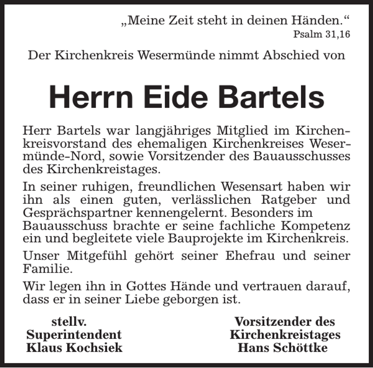 <p>„Meine Zeit steht in deinen Händen.“<br />Psalm 31,16</p><p>Der Kirchenkreis Wesermünde nimmt Abschied von</p><p>Herrn Eide Bartels<br />Herr Bartels war langjähriges Mitglied im Kirchenkreisvorstand des ehemaligen Kirchenkreises Wesermünde-Nord, sowie Vorsitzender des Bauausschusses<br />des Kirchenkreistages.<br />In seiner ruhigen, freundlichen Wesensart haben wir<br />ihn als einen guten, verlässlichen Ratgeber und<br />Gesprächspartner kennengelernt. Besonders im<br />Bauausschuss brachte er seine fachliche Kompetenz<br />ein und begleitete viele Bauprojekte im Kirchenkreis.<br />Unser Mitgefühl gehört seiner Ehefrau und seiner<br />Familie.<br />Wir legen ihn in Gottes Hände und vertrauen darauf,<br />dass er in seiner Liebe geborgen ist.<br />stellv.<br />Superintendent<br />Klaus Kochsiek</p><p>Vorsitzender des<br />Kirchenkreistages<br />Hans Schöttke</p>