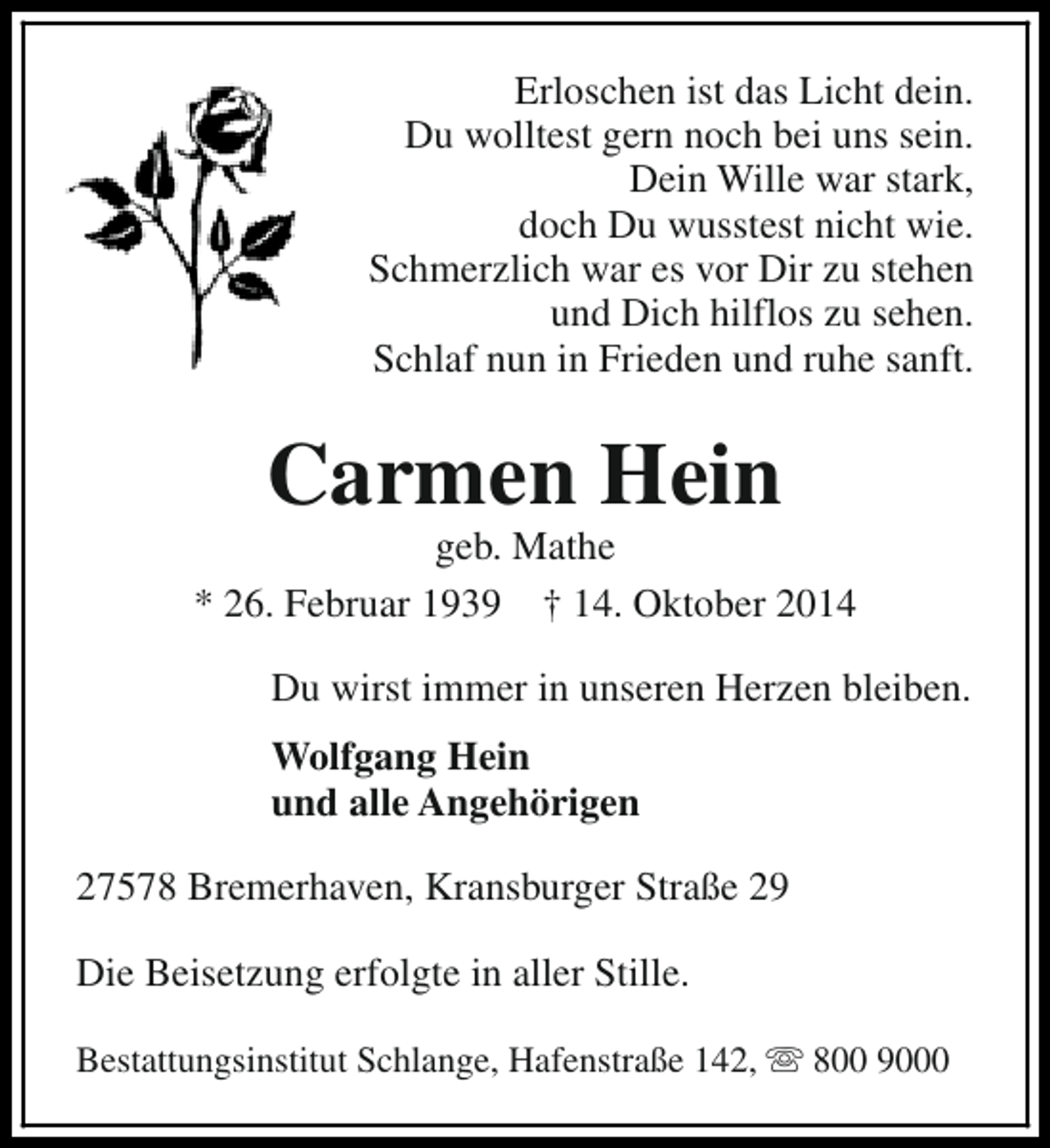 <p>Erloschen ist das Licht dein.<br />Du wolltest gern noch bei uns sein.<br />Dein Wille war stark,<br />doch Du wusstest nicht wie.<br />Schmerzlich war es vor Dir zu stehen<br />und Dich hilflos zu sehen.<br />Schlaf nun in Frieden und ruhe sanft.</p><p>Carmen Hein</p><p>geb. Mathe<br />* 26. Februar 1939 † 14. Oktober 2014<br />Du wirst immer in unseren Herzen bleiben.<br />Wolfgang Hein<br />und alle Angehörigen<br />27578 Bremerhaven, Kransburger Straße 29<br />Die Beisetzung erfolgte in aller Stille.<br />Bestattungsinstitut Schlange, Hafenstraße 142, s 800 9000</p>