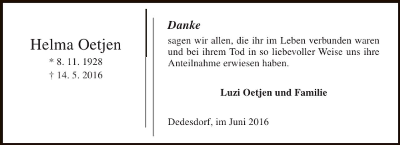 <p>Danke</p><p>Helma Oetjen<br />* 8. 11. 1928<br />† 14. 5. 2016</p><p>sagen wir allen, die ihr im Leben verbunden waren<br />und bei ihrem Tod in so liebevoller Weise uns ihre<br />Anteilnahme erwiesen haben.<br />Luzi Oetjen und Familie<br />Dedesdorf, im Juni 2016</p>