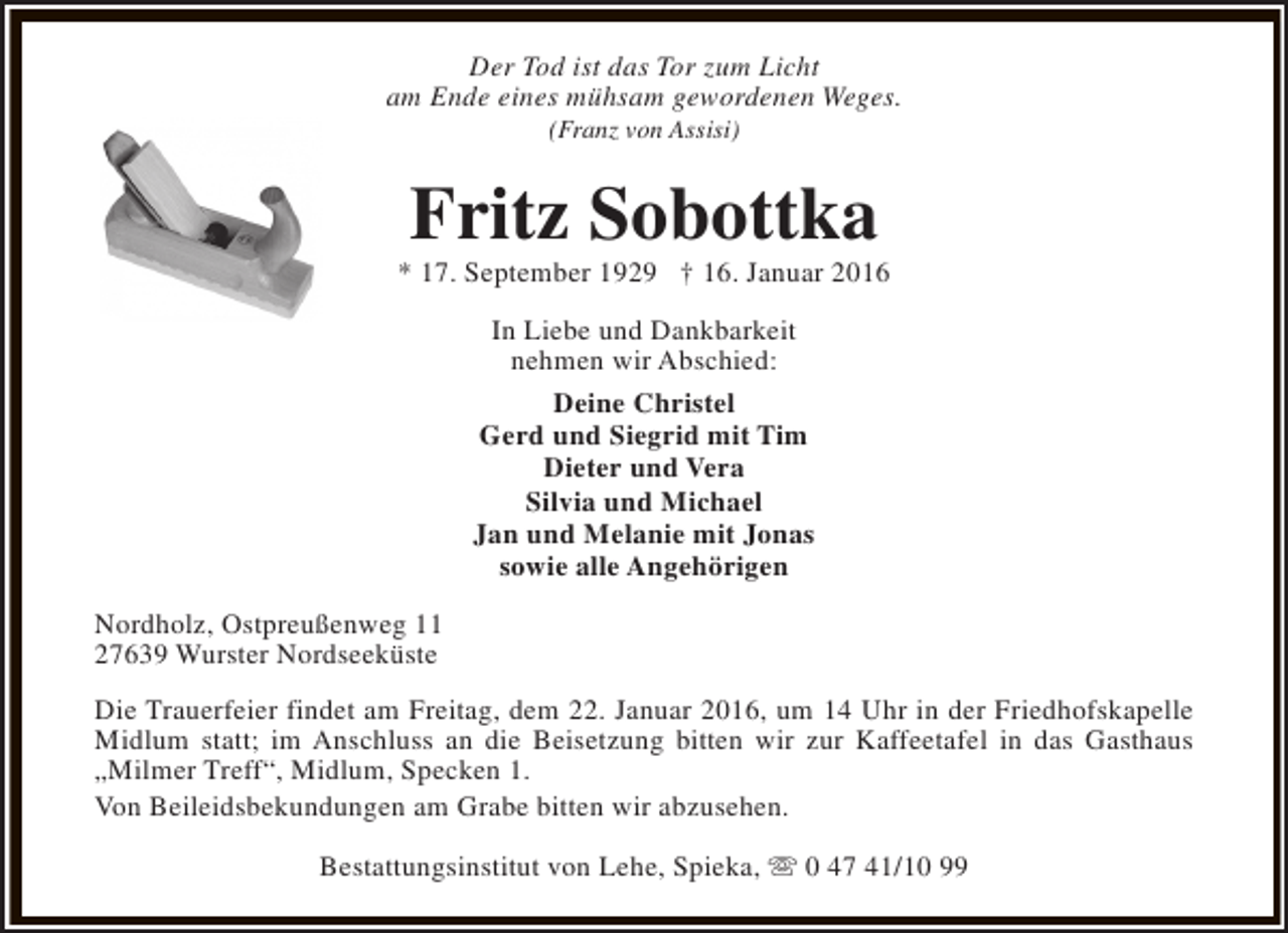 <p>Der Tod ist das Tor zum Licht<br />am Ende eines mühsam gewordenen Weges.<br />(Franz von Assisi)</p><p>Fritz Sobottka</p><p>* 17. September 1929 † 16. Januar 2016<br />In Liebe und Dankbarkeit<br />nehmen wir Abschied:<br />Deine Christel<br />Gerd und Siegrid mit Tim<br />Dieter und Vera<br />Silvia und Michael<br />Jan und Melanie mit Jonas<br />sowie alle Angehörigen<br />Nordholz, Ostpreußenweg 11<br />27639 Wurster Nordseeküste<br />Die Trauerfeier findet am Freitag, dem 22. Januar 2016, um 14 Uhr in der Friedhofskapelle<br />Midlum statt; im Anschluss an die Beisetzung bitten wir zur Kaffeetafel in das Gasthaus<br />„Milmer Treff“, Midlum, Specken 1.<br />Von Beileidsbekundungen am Grabe bitten wir abzusehen.<br />Bestattungsinstitut von Lehe, Spieka, s 0 47 41/10 99</p>