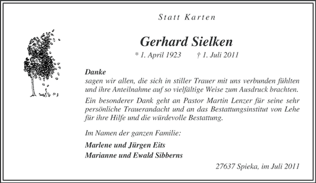 <p>Statt Karten</p><p>Gerhard Sielken<br />* 1. April 1923</p><p>† 1. Juli 2011</p><p>Danke<br />sagen wir allen, die sich in stiller Trauer mit uns verbunden fühlten<br />und ihre Anteilnahme auf so vielfältige Weise zum Ausdruck brachten.<br />Ein besonderer Dank geht an Pastor Martin Lenzer für seine sehr<br />persönliche Trauerandacht und an das Bestattungsinstitut von Lehe<br />für ihre Hilfe und die würdevolle Bestattung.<br />Im Namen der ganzen Familie:<br />Marlene und Jürgen Eits<br />Marianne und Ewald Sibberns<br />27637 Spieka, im Juli 2011</p>