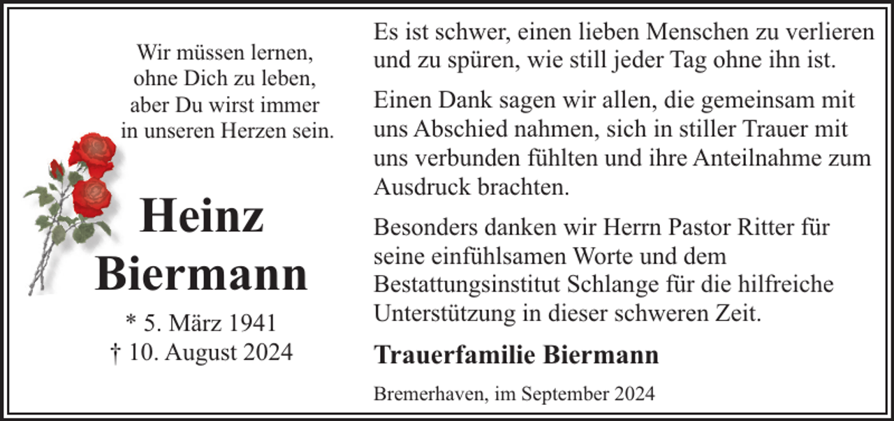 <p>Wir müssen lernen,<br />ohne Dich zu leben,<br />aber Du wirst immer<br />in unseren Herzen sein.</p><p>Heinz<br />Biermann<br />* 5. März 1941<br />† 10. August 2024</p><p>Es ist schwer, einen lieben Menschen zu verlieren<br />und zu spüren, wie still jeder Tag ohne ihn ist.<br />Einen Dank sagen wir allen, die gemeinsam mit<br />uns Abschied nahmen, sich in stiller Trauer mit<br />uns verbunden fühlten und ihre Anteilnahme zum<br />Ausdruck brachten.<br />Besonders danken wir Herrn Pastor Ritter für<br />seine einfühlsamen Worte und dem<br />Bestattungsinstitut Schlange für die hilfreiche<br />Unterstützung in dieser schweren Zeit.</p><p>Trauerfamilie Biermann<br />Bremerhaven, im September 2024</p>