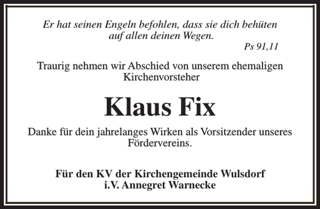<p>Er hat seinen Engeln befohlen, dass sie dich behüten<br />auf allen deinen Wegen.</p><p>Ps 91,11</p><p>Traurig nehmen wir Abschied von unserem ehemaligen<br />Kirchenvorsteher</p><p>Klaus Fix</p><p>Danke für dein jahrelanges Wirken als Vorsitzender unseres<br />Fördervereins.<br />Für den KV der Kirchengemeinde Wulsdorf<br />i.V. Annegret Warnecke</p>