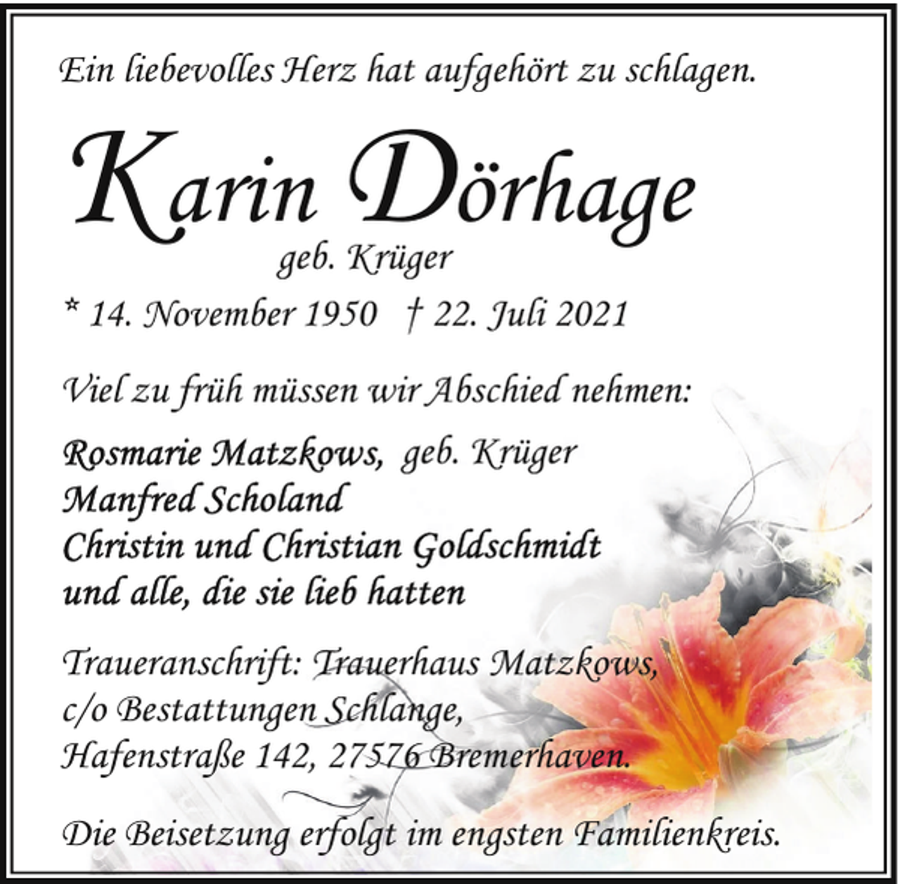 <p>Ein liebevolles Herz hat aufgehört zu schlagen.</p><p>Karin Dörhage</p><p>geb. Krüger<br />* 14. November 1950 † 22. Juli 2021</p><p>Viel zu früh müssen wir Abschied nehmen:<br />geb. Krüger</p><p>Traueranschrift: Trauerhaus Matzkows,<br />c/o Bestattungen Schlange,<br />Hafenstraße 142, 27576 Bremerhaven.<br />Die Beisetzung erfolgt im engsten Familienkreis.</p>