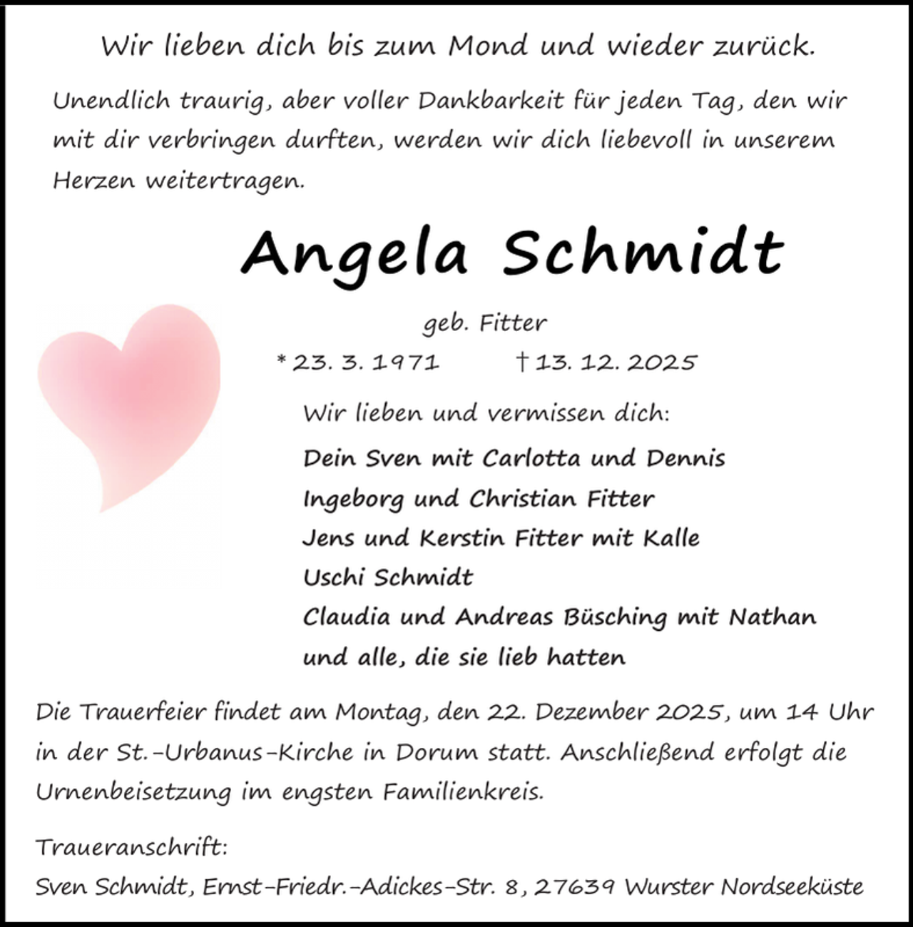<p>Wir lieben dich bis zum Mond und wieder zurück.<br />Unendlich traurig, aber voller Dankbarkeit für jeden Tag, den wir<br />mit dir verbringen durften, werden wir dich liebevoll in unserem<br />Herzen weitertragen.</p><p>Angela Schmidt<br />geb. Fitter<br />* 23. 3. 1971</p><p>† 13. 12. 2025</p><p>Wir lieben und vermissen dich:<br />Dein Sven mit Carlotta und Dennis<br />Ingeborg und Christian Fitter<br />Jens und Kerstin Fitter mit Kalle<br />Uschi Schmidt<br />Claudia und Andreas Büsching mit Nathan<br />und alle, die sie lieb hatten<br />Die Trauerfeier findet am Montag, den 22. Dezember 2025, um 14 Uhr<br />in der St.-Urbanus-Kirche in Dorum statt. Anschließend erfolgt die<br />Urnenbeisetzung im engsten Familienkreis.<br />Traueranschrift:<br />Sven Schmidt, Ernst-Friedr.-Adickes-Str. 8, 27639 Wurster Nordseeküste</p>