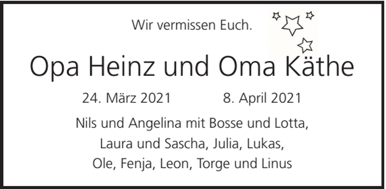 <p>Wir vermissen Euch.</p><p>Opa Heinz und Oma Käthe<br />24. März 2021</p><p>8. April 2021</p><p>Nils und Angelina mit Bosse und Lotta,<br />Laura und Sascha, Julia, Lukas,<br />Ole, Fenja, Leon, Torge und Linus</p>