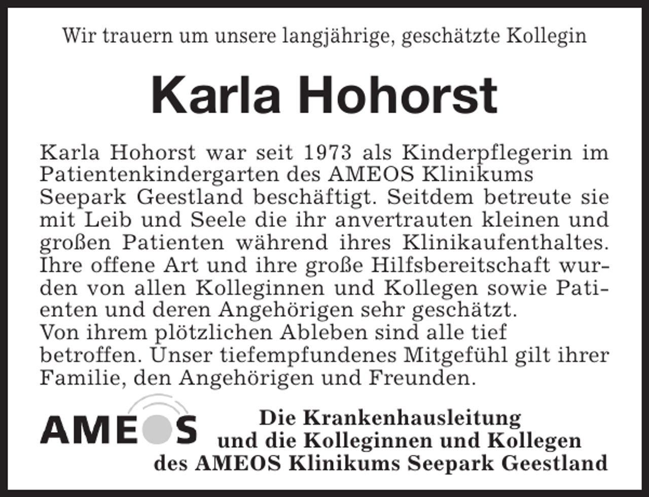 <p>Wir trauern um unsere langjährige, geschätzte Kollegin</p><p>Karla Hohorst<br />Karla Hohorst war seit 1973 als Kinderpflegerin im<br />Patientenkindergarten des AMEOS Klinikums<br />Seepark Geestland beschäftigt. Seitdem betreute sie<br />mit Leib und Seele die ihr anvertrauten kleinen und<br />großen Patienten während ihres Klinikaufenthaltes.<br />Ihre offene Art und ihre große Hilfsbereitschaft wurden von allen Kolleginnen und Kollegen sowie Patienten und deren Angehörigen sehr geschätzt.<br />Von ihrem plötzlichen Ableben sind alle tief<br />betroffen. Unser tiefempfundenes Mitgefühl gilt ihrer<br />Familie, den Angehörigen und Freunden.<br />Die Krankenhausleitung<br />und die Kolleginnen und Kollegen<br />des AMEOS Klinikums Seepark Geestland</p>