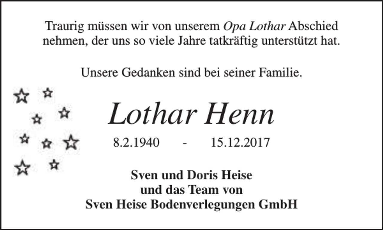 <p>Traurig müssen wir von unserem Opa Lothar Abschied<br />nehmen, der uns so viele Jahre tatkräftig unterstützt hat.<br />Unsere Gedanken sind bei seiner Familie.</p><p>Lothar Henn<br />8.2.1940</p><p>-</p><p>15.12.2017</p><p>Sven und Doris Heise<br />und das Team von<br />Sven Heise Bodenverlegungen GmbH</p>