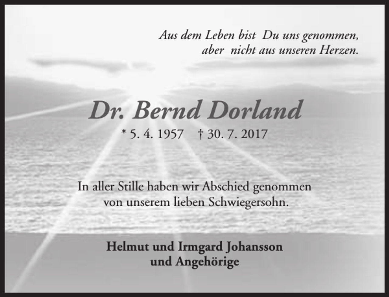 <p>Aus dem Leben bist Du uns genommen,<br />aber nicht aus unseren Herzen.</p><p>Dr. Bernd Dorland<br />* 5. 4. 1957</p><p>† 30. 7. 2017</p><p>In aller Stille haben wir Abschied genommen<br />von unserem lieben Schwiegersohn.<br />Helmut und Irmgard Johansson<br />und Angehörige</p>