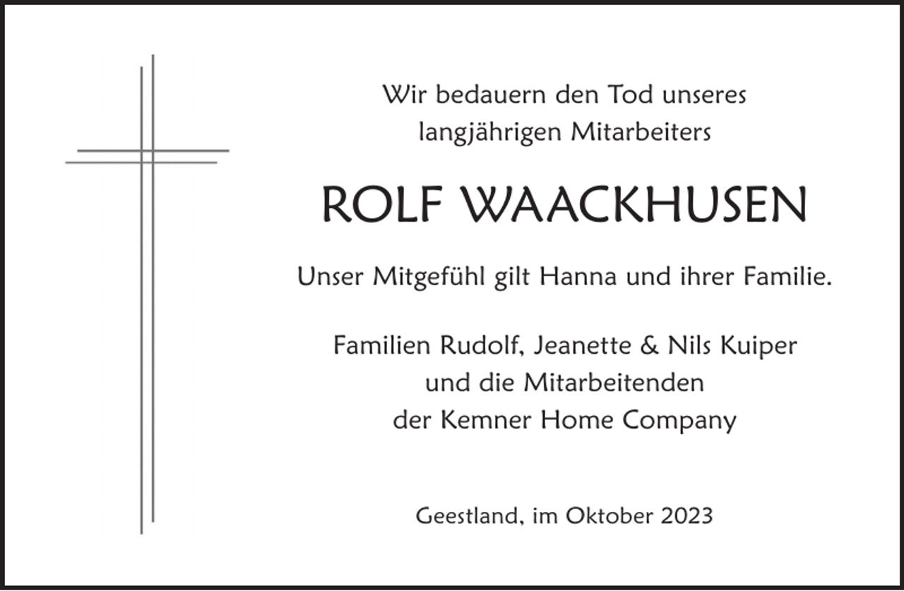 <p>Wir bedauern den Tod unseres<br />langjährigen Mitarbeiters</p><p>ROLF WAACKHUSEN<br />Unser Mitgefühl gilt Hanna und ihrer Familie.<br />Familien Rudolf, Jeanette &amp; Nils Kuiper<br />und die Mitarbeitenden<br />der Kemner Home Company<br />Geestland, im Oktober 2023</p>