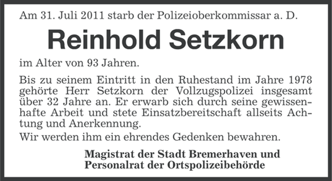 <p>Am 31. Juli 2011 starb der Polizeioberkommissar a. D.</p><p>Reinhold Setzkorn<br />im Alter von 93 Jahren.<br />Bis zu seinem Eintritt in den Ruhestand im Jahre 1978<br />gehörte Herr Setzkorn der Vollzugspolizei insgesamt<br />über 32 Jahre an. Er erwarb sich durch seine gewissenhafte Arbeit und stete Einsatzbereitschaft allseits Achtung und Anerkennung.<br />Wir werden ihm ein ehrendes Gedenken bewahren.<br />Magistrat der Stadt Bremerhaven und<br />Personalrat der Ortspolizeibehörde</p>