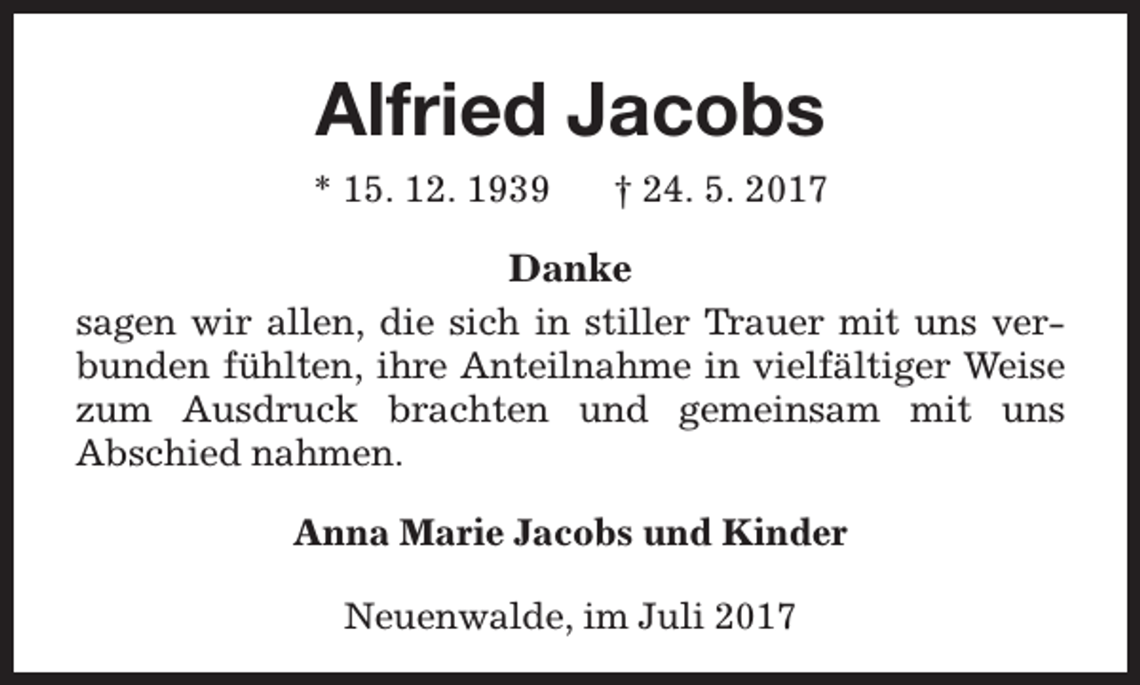 <p>Alfried Jacobs<br />* 15. 12. 1939</p><p>† 24. 5. 2017</p><p>Danke<br />sagen wir allen, die sich in stiller T<br />Trrauer mit uns verbunden fühlten, ihre Anteilnahme in vielfältiger Weise<br />zum Ausdruck brachten und gemeinsam mit uns<br />Abschied nahmen.<br />Anna Marie Jacobs und Kinder<br />Neuenwalde, im Juli 2017</p>