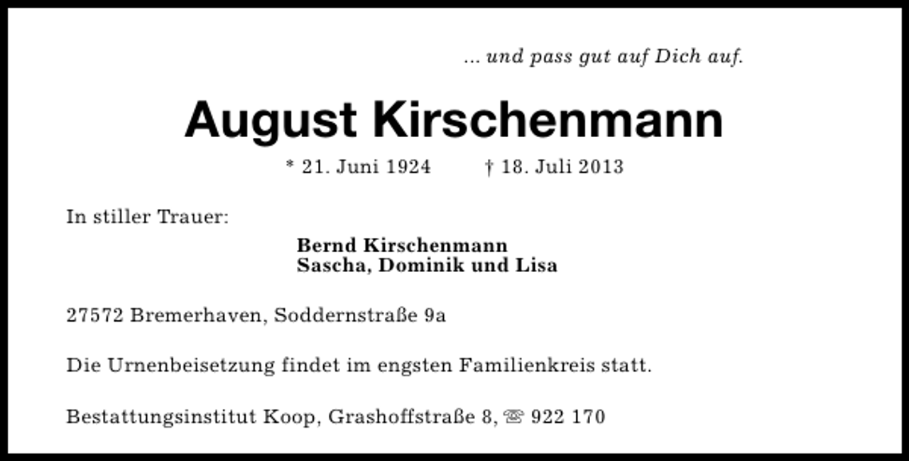 <p>... und pass gut auf Dich auf.</p><p>August Kirschenmann<br />* 21. Juni 1924</p><p>† 18. Juli 2013</p><p>In stiller Trauer:<br />Bernd Kirschenmann<br />Sascha, Dominik und Lisa<br />27572 Bremerhaven, Soddernstraße 9a<br />Die Urnenbeisetzung findet im engsten Familienkreis statt.<br />Bestattungsinstitut Koop, Grashoffstraße 8, s 922 170</p>