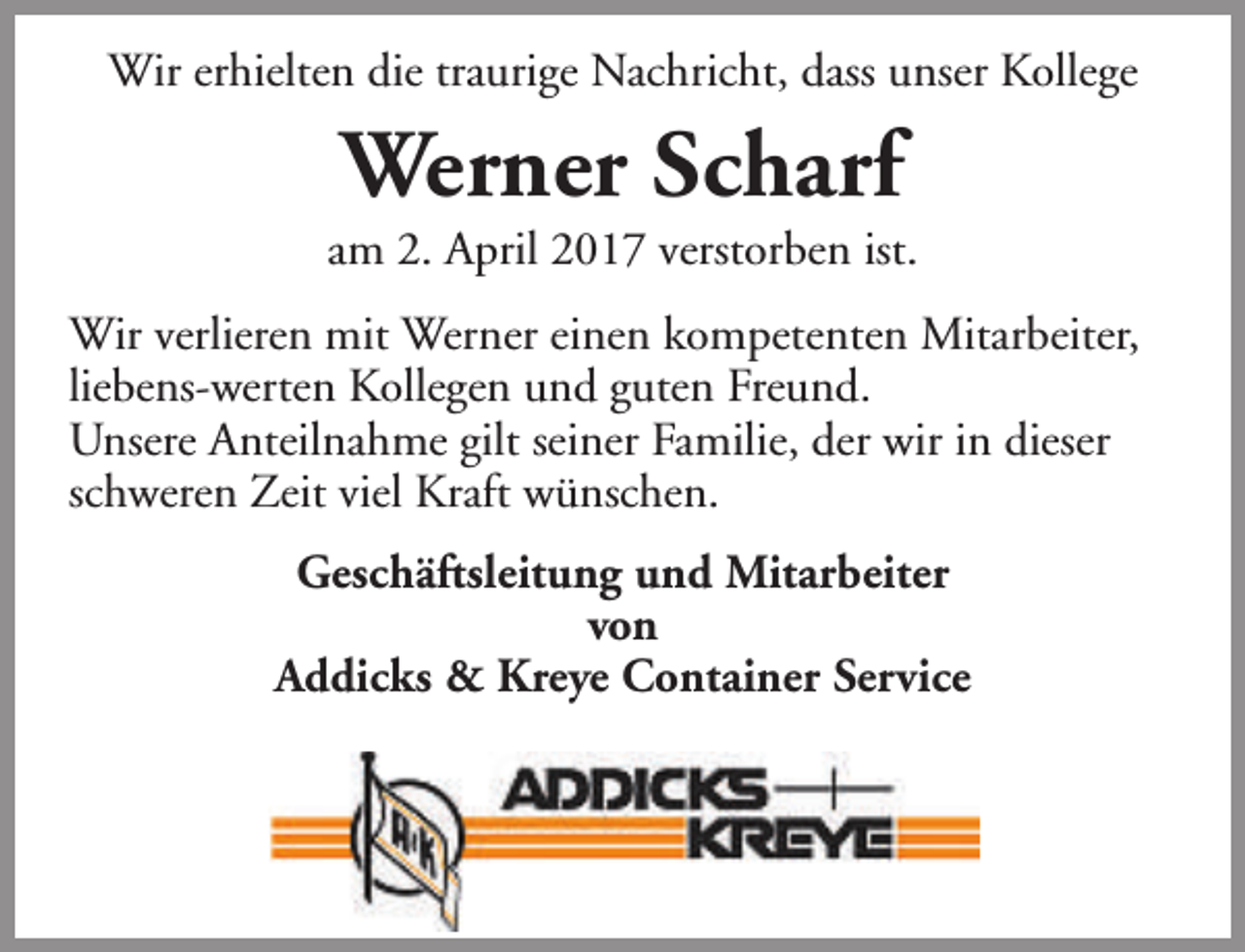 <p>Wir erhielten die traurige Nachricht, dass unser Kollege</p><p>Werner Scharf</p><p>am 2. April 2017 verstorben ist.<br />Wir verlieren mit Werner einen kompetenten Mitarbeiter,<br />liebens-werten Kollegen und guten Freund.<br />Unsere Anteilnahme gilt seiner Familie, der wir in dieser<br />schweren Zeit viel Kraft wünschen.<br />Geschäftsleitung und Mitarbeiter<br />von<br />Addicks &amp; Kreye Container Service</p>