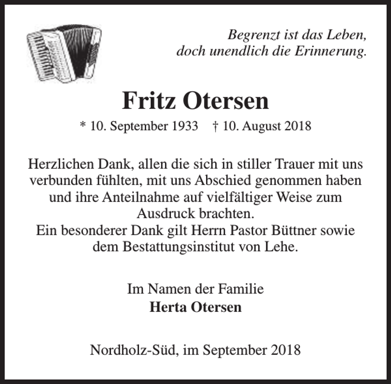 <p>Begrenzt ist das Leben,<br />doch unendlich die Erinnerung.</p><p>Fritz Otersen<br />* 10. September 1933</p><p>† 10. August 2018</p><p>Herzlichen Dank, allen die sich in stiller Trauer mit uns<br />verbunden fühlten, mit uns Abschied genommen haben<br />und ihre Anteilnahme auf vielfältiger Weise zum<br />Ausdruck brachten.<br />Ein besonderer Dank gilt Herrn Pastor Büttner sowie<br />dem Bestattungsinstitut von Lehe.<br />Im Namen der Familie<br />Herta Otersen<br />Nordholz-Süd, im September 2018</p>