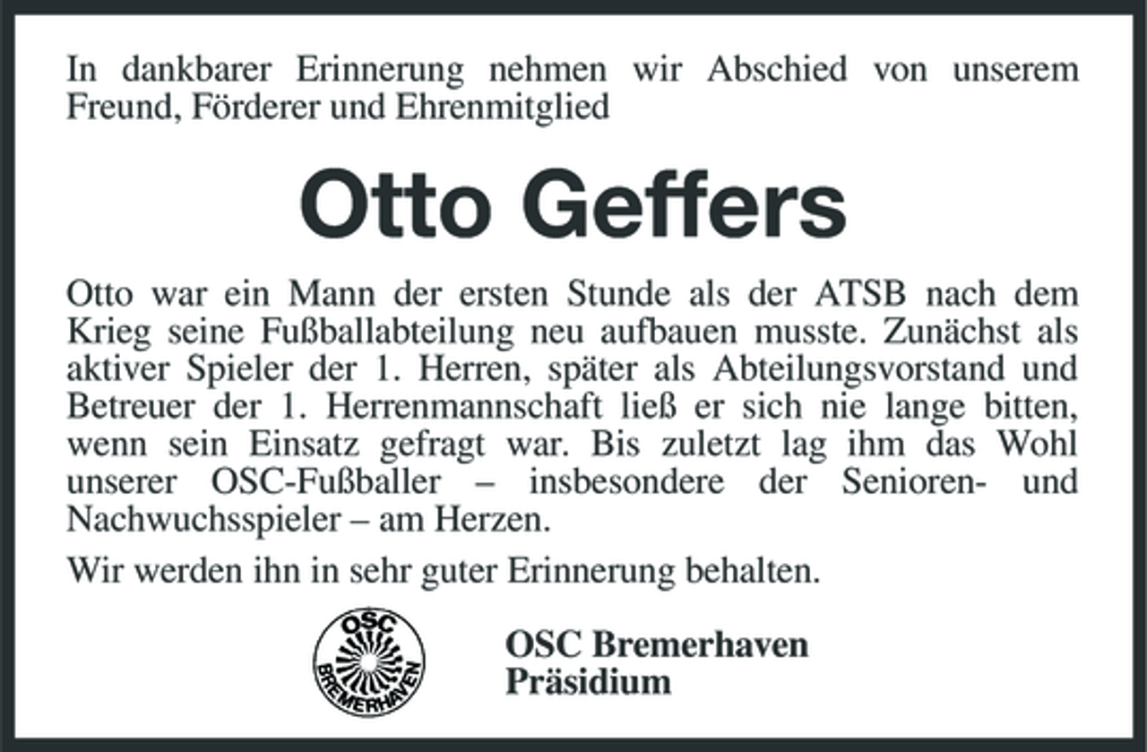 <p>In dankbarer Erinnerung nehmen wir Abschied von unserem Freund, Förderer und Ehrenmitglied</p><p>Otto Geffers<br />Otto war ein Mann der ersten Stunde als der ATSB nach dem Krieg seine Fußballabteilung neu aufbauen musste. Zunächst als aktiver Spieler der 1. Herren, später als Abteilungsvorstand und Betreuer der 1. Herrenmannschaft ließ er sich nie lange bitten, wenn sein Einsatz gefragt war. Bis zuletzt lag ihm das Wohl unserer OSC-Fußballer – insbesondere der Senioren- und Nachwuchsspieler – am Herzen. Wir werden ihn in sehr guter Erinnerung behalten. OSC Bremerhaven Präsidium</p>
