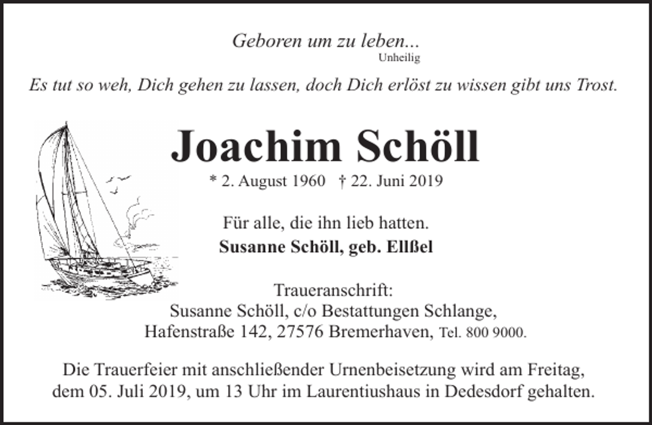 <p>Geboren um zu leben...<br />Unheilig</p><p>Es tut so weh, Dich gehen zu lassen, doch Dich erlöst zu wissen gibt uns Trost.</p><p>Joachim Schöll<br />* 2. August 1960 † 22. Juni 2019</p><p>Für alle, die ihn lieb hatten.<br />Susanne Schöll, geb. Ellßel<br />Traueranschrift:<br />Susanne Schöll, c/o Bestattungen Schlange,<br />Hafenstraße 142, 27576 Bremerhaven, Tel. 800 9000.<br />Die Trauerfeier mit anschließender Urnenbeisetzung wird am Freitag,<br />dem 05. Juli 2019, um 13 Uhr im Laurentiushaus in Dedesdorf gehalten.</p>
