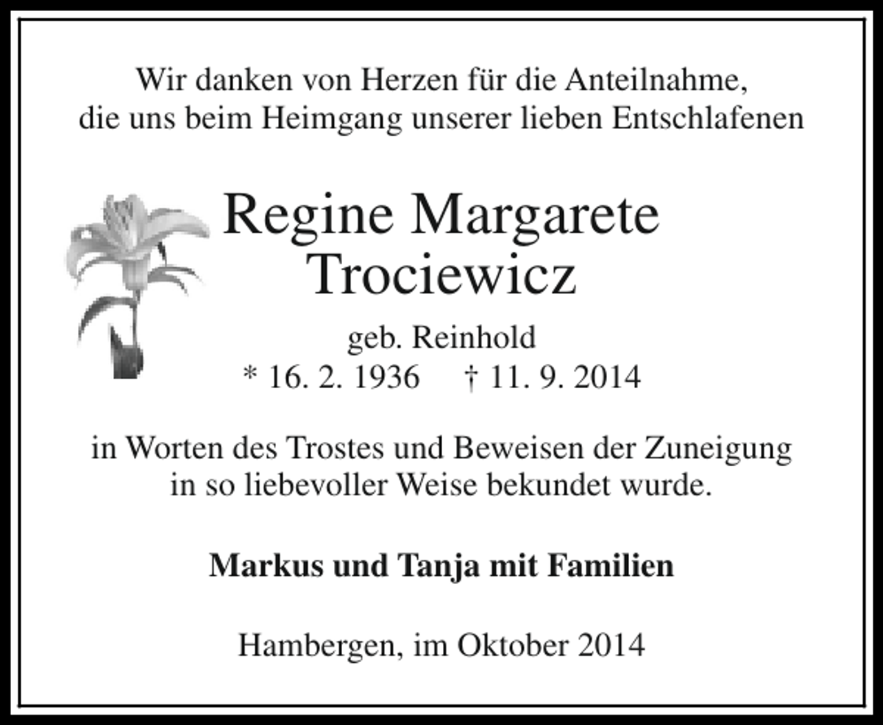 <p>Wir danken von Herzen für die Anteilnahme,<br />die uns beim Heimgang unserer lieben Entschlafenen</p><p>Regine Margarete<br />Trociewicz<br />geb. Reinhold<br />* 16. 2. 1936 † 11. 9. 2014</p><p>in Worten des Trostes und Beweisen der Zuneigung<br />in so liebevoller Weise bekundet wurde.<br />Markus und Tanja mit Familien<br />Hambergen, im Oktober 2014</p>