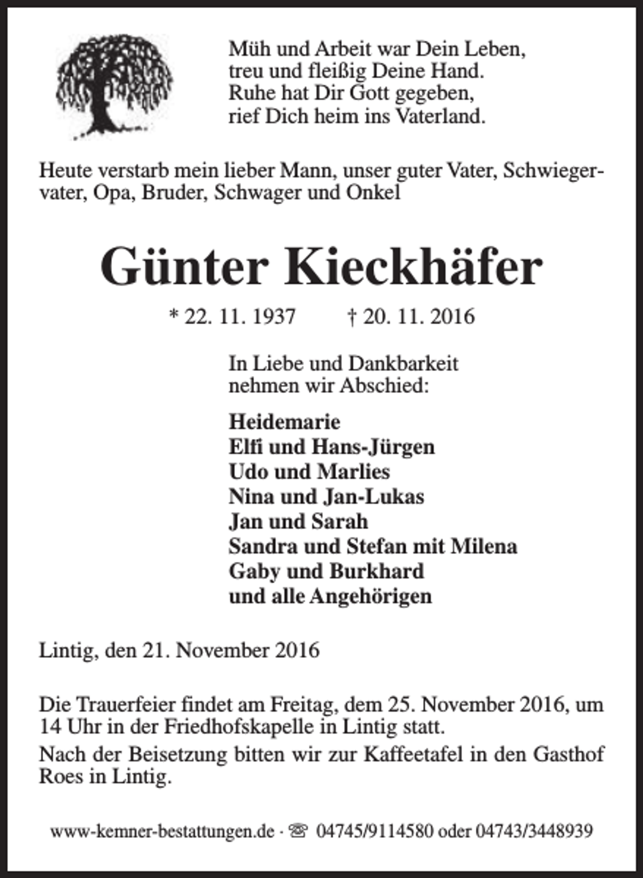 <p>Müh und Arbeit war Dein Leben,<br />treu und fleißig Deine Hand.<br />Ruhe hat Dir Gott gegeben,<br />rief Dich heim ins Vaterland.<br />Heute verstarb mein lieber Mann, unser guter Vater, Schwiegervater, Opa, Bruder, Schwager und Onkel</p><p>Günter Kieckhäfer<br />* 22. 11. 1937</p><p>† 20. 11. 2016</p><p>In Liebe und Dankbarkeit<br />nehmen wir Abschied:<br />Heidemarie<br />Elfi und Hans-Jürgen<br />Udo und Marlies<br />Nina und Jan-Lukas<br />Jan und Sarah<br />Sandra und Stefan mit Milena<br />Gaby und Burkhard<br />und alle Angehörigen<br />Lintig, den 21. November 2016<br />Die Trauerfeier findet am Freitag, dem 25. November 2016, um<br />14 Uhr in der Friedhofskapelle in Lintig statt.<br />Nach der Beisetzung bitten wir zur Kaffeetafel in den Gasthof<br />Roes in Lintig.<br />www-kemner-bestattungen.de · s 04745/9114580 oder 04743/3448939</p>