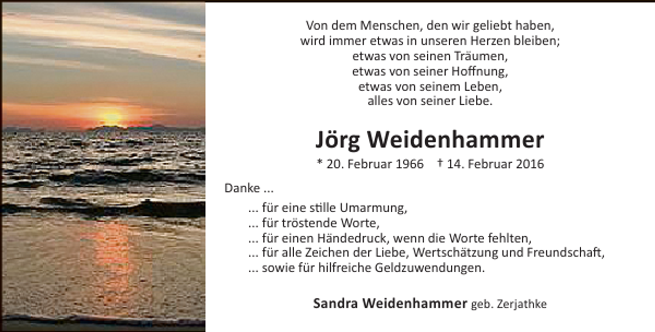 <p>Von dem Menschen, den wir geliebt haben,<br />wird immer etwas in unseren Herzen bleiben;<br />etwas von seinen Träumen,<br />etwas von seiner Hoffnung,<br />etwas von seinem Leben,<br />alles von seiner Liebe.</p><p>Jörg Weidenhammer<br />* 20. Februar 1966 † 14. Februar 2016</p><p>Danke ...<br />... für eine stille Umarmung,<br />... für tröstende Worte,<br />... für einen Händedruck, wenn die Worte fehlten,<br />... für alle Zeichen der Liebe, Wertschätzung und Freundschaft,<br />... sowie für hilfreiche Geldzuwendungen.</p><p>Sandra Weidenhammer geb. Zerjathke</p>