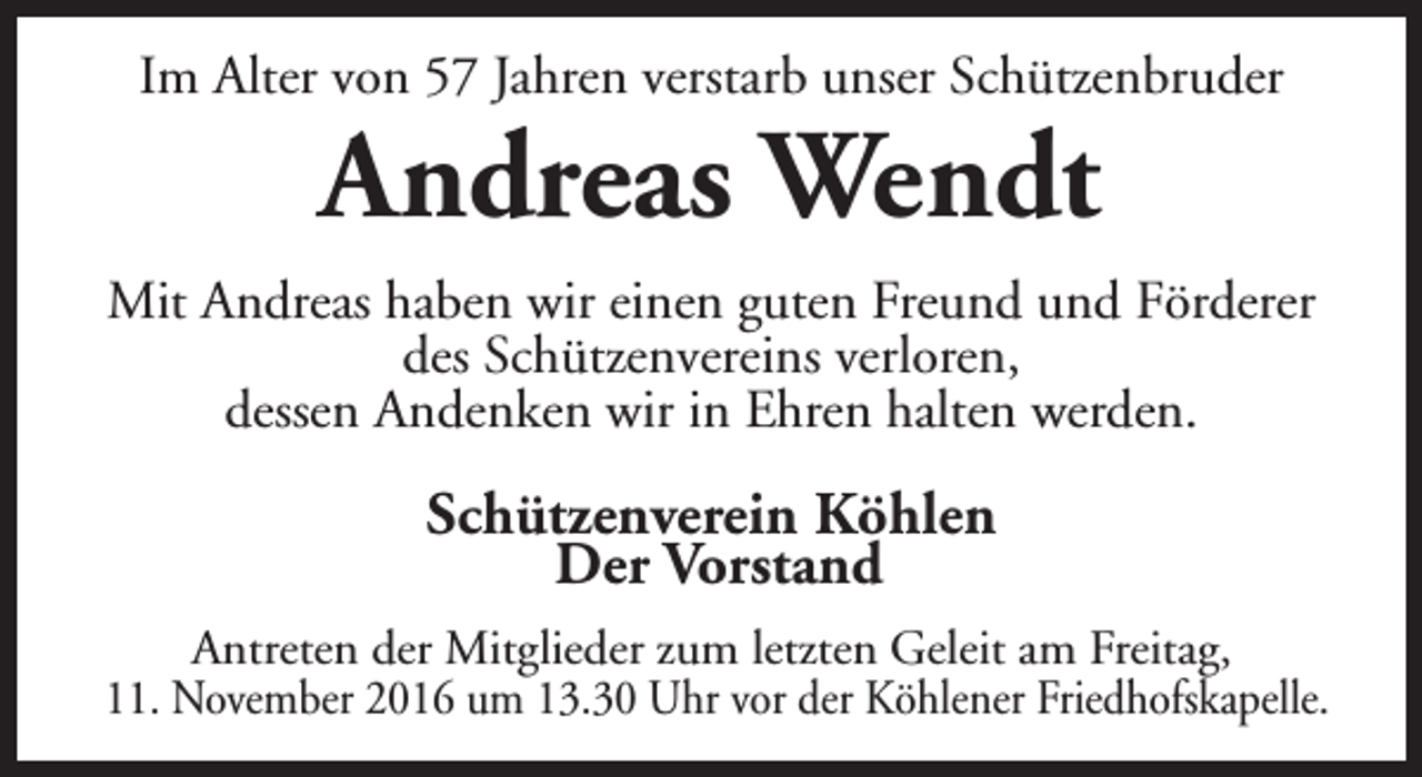 <p>Im Alter von 57 Jahren verstarb unser Schützenbruder</p><p>Andreas Wendt</p><p>Mit Andreas haben wir einen guten Freund und Förderer<br />des Schützenvereins verloren,<br />dessen Andenken wir in Ehren halten werden.</p><p>Schützenverein Köhlen<br />Der Vorstand<br />Antreten der Mitglieder zum letzten Geleit am Freitag,<br />11. November 2016 um 13.30 Uhr vor der Köhlener Friedhofskapelle.</p>