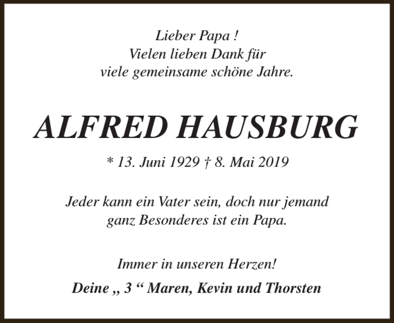 <p>Lieber Papa !<br />Vielen lieben Dank für<br />viele gemeinsame schöne Jahre.</p><p>ALFRED HAUSBURG<br />* 13. Juni 1929 † 8. Mai 2019<br />Jeder kann ein Vater sein, doch nur jemand<br />ganz Besonderes ist ein Papa.<br />Immer in unseren Herzen!<br />Deine „ 3 “ Maren, Kevin und Thorsten</p>