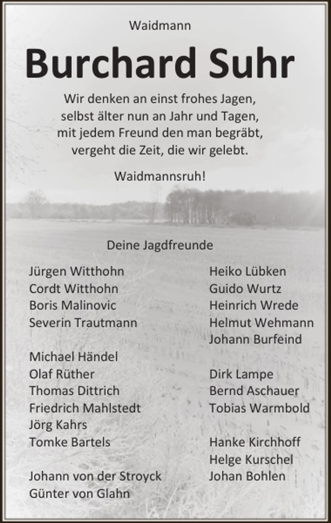 <p>Waidmann</p><p>Burchard Suhr<br />Wir denken an einst frohes Jagen,<br />selbst älter nun an Jahr und Tagen,<br />mit jedem Freund den man begräbt,<br />vergeht die Zeit, die wir gelebt.<br />Waidmannsruh!</p><p>Deine Jagdfreunde<br />Jürgen Witthohn<br />Cordt Witthohn<br />Boris Malinovic<br />Severin Trautmann<br />Michael Händel<br />Olaf Rüther<br />Thomas Dittrich<br />Friedrich Mahlstedt<br />Jörg Kahrs<br />Tomke Bartels<br />Johann von der Stroyck<br />Günter von Glahn</p><p>Heiko Lübken<br />Guido Wurtz<br />Heinrich Wrede<br />Helmut Wehmann<br />Johann Burfeind<br />Dirk Lampe<br />Bernd Aschauer<br />Tobias Warmbold<br />Hanke Kirchhoff<br />Helge Kurschel<br />Johan Bohlen</p>